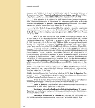 A caminho da inovação

________. Lei nº 9.456, de 25 de abril de 1997. Institui a Lei de Proteção de Cultivares e
dá outras providências. Presidência da República Federativa do Brasil. Disponível em:
<http://www.planalto.gov.br/ccivil 03/Leis/L9456.htm>. Acesso em: 26 out. 2008.
________. Lei nº 9.609, de 19 de fevereiro de 1998. Dispõe sobre a proteção da propriedade intelectual de programa de computador, sua comercialização no País, e dá outras
providências. Presidência da República Federativa do Brasil Disponível em: <http://www.
planalto.gov.br/ccivil_03/leis/l9609.htm> Acesso em: 21 out. 2008.
________. Lei nº 9.610, de 19 de fevereiro de 1998. Altera, atualiza e consolida a legislação
sobre direitos autorais e dá outras providências. Presidência da República Federativa
do Brasil. Disponível em: <http://www.planalto.gov.br/ccivil _03/Leis/L9610.htm> Acesso
em: 20 out. 2008.
________. Lei nº 10.695, de 1º de Julho de 2003. Altera e acresce parágrafo ao art. 184 e
dá nova redação ao art. 186 do Decreto-Lei nº 2.848, de 7 de dezembro de 1940 - Código
Penal, alterado pelas Leis nºs 6.895, de 17 de dezembro de 1980, e 8.635, de 16 de março
de 1993, revoga o art. 185 do Decreto-Lei nº 2.848, de 1940, e acrescenta dispositivos ao
Decreto-Lei nº 3.689, de 3 de outubro de 1941. Código de Processo Penal. Disponível em:
<http://www.planalto.gov.br/ccivil_03/Leis/ 2003/L10.695.htm>. Acesso em: 20 out. 2008.
________. Congresso Nacional. Lei nº 11.484, de 31 de maio de 2007. Dispõe sobre os
incentivos às indústrias de equipamentos para TV Digital e de componentes eletrônicos
semicondutores e sobre a proteção à propriedade intelectual das topografias de circuitos integrados, instituindo o Programa de Apoio ao Desenvolvimento Tecnológico
da Indústria de Semicondutores - PADIS e o Programa de Apoio ao Desenvolvimento
Tecnológico da Indústria de Equipamentos para a TV Digital – PATVD. Sistema de Informações do Congresso Nacional. Disponível em: <http://www6.senado.gov.br/ sicon/ListaReferencias.action?codigoBase=2&codigoDocumento=255721>. Acesso em: 16 dez.
2008.
brasil. Empresa Brasileira de Pesquisa Agropecuária (EMBRAPA). Girassol ornamental.
2008. Disponível em: <http://www.cnpso.embrapa.br/index.php?op_ page=68&cod_
pai=156> Acesso em: 24 nov. 2008.
Brasil. Instituto Nacional da Propriedade Industrial (INPI). Base de Desenhos. Disponível
em:
<http://pesquisa.inpi.gov.br/MarcaPatente/jsp/servimg/validamagic.
jsp?BasePesquisa=Desenhos>. Acesso em: 18 nov. 2008.
________. Banco de marcas. Disponível em:<http://pesquisa.inpi.gov.br/MarcaPatente/
jsp/servimg/servimg.jsp? BasePesquisa=Marcas> Acesso em: 18 nov. 2008.
________. Banco de patentes. Disponível em: <http://www.inpi.gov.br/menuesquerdo/
patente/copy_of_index_html> Acesso em: 18 nov. 2008.
________. Classificação Internacional de Desenhos Industriais, Classificação de Locarno.
Disponível em: <http://www.inpi.gov.br/menuesquerdo/desenho/pasta_ classificacao>.
Acesso em: 17 nov. 2008.
________. Classificação Internacional de Patentes CIP Disponível em: <http://www.inpi.
.
gov.br/menu-esquerdo/informacao/pasta_downloads>. Acesso em: 18 nov. 2008.

110

 