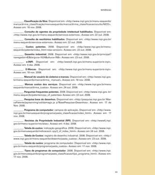 referências

________. Classificação de Nice. Disponível em: <http://www.inpi.gov.br/menu-esquerdo/
marca/dirma_classificação/menuesquerdo/marca/dirma_classificacao/oculto/NICE>.
Acesso em: 18 nov. 2008.
________. Consulta de agentes da propriedade intelectual habilitados. Disponível em:
<http://www.inpi.gov.br/menu-esquerdo/servicos-externos>. Acesso em: 22 out. 2008.
________. Consulta de escritórios habilitados. Disponível em: <http://www.inpi.gov.br/
menu-esquerdo/servicos-externos>. Acesso em: 22 out. 2008.
________. Custos patentes. 2008. Disponível em: <http://www.inpi.gov.br/menuesquerdo/patente/index_html-new-version>. Acesso em: 22 out. 2008.
________. Desenho industrial. 2008. Disponível em: <http://www.inpi.gov.br/principal?
navegador=IE&largura=1024&altura=768>. Acesso em: 23 out. 2008.
________. e-INPI. Disponível
Acesso em: 4 dez. 2008.

em:

<http://www5.inpi.gov.br/menu-superior/e-inpi>.

________. E-Marcas. Disponível em: <http://www.inpi.gov.br/menu-superior/e-inpi>.
Acesso em: 18 nov. 2008.
________. Manual do usuário do sistema e-marcas. Disponível em: <http://www.inpi.gov.
br/menu-esquerdo/marca/dirma_ manual>. Acesso em: 18 nov. 2008.
________. Marcas custos dos serviços. Disponível em: <http://www.inpi.gov.br/menu
esquerdo/marca/dirma_custos>. Acesso em: 24 out. 2008.
________. Perguntas frequentes patentes. 2008. Disponível em: <http://www.inpi.gov. br/
menu-esquerdo/patente/copy_of_patentes> Acesso em: 22 out. 2008.
________. Pesquisa base de desenhos. Disponível em: <http://pesquisa.inpi.gov.br/ MarcaPatente/jsp/servimg/validamagic.js p?BasePesquisa=Desenhos>. Acesso em: 17 de
Nov. 2008.
________. Programa de computador: campos de aplicação. Disponível em: <http://www.
inpi.gov.br/menuesquerdo/programa/pasta_classificacao/index_html>. Acesso em: 17
nov. 2008.
________. Revistas da Propriedade Industrial (RPI). Disponível em: <http://www5.inpi.
gov.br/menu-superior/revistas>. Acesso em: 4 dez. 2008.
________. Tabela de custos: indicação geográfica. 2008. Disponível em: <http://www.inpi.
gov.br/menuesquerdo/indicacao/c opy3_of_index_html>. Acesso em 24 out. 2008.
________. Tabela de Custos: registro de desenho industrial. 2008. Disponível em: <http://
www.inpi.gov.br/menu-esquerdo/desenho/pasta_custos>. Acesso em: 23 out. 2008.
________. Tabela de custos: programa de computador. Disponível em: <http://www.inpi.
gov.br/menu-esquerdo/programa/pasta_custos>. Acesso em: 17 nov. 2008.
________. Tipos de programas de computador. 2008. Disponível em: <http://www.inpi.
gov.br/menuesquerdo/programa/pasta_classificacao/tipo_programa_html>. Acesso em:
17 nov. 2008.

111

 