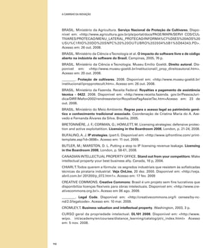 A caminho da inovação

BRASIL. Ministério da Agricultura. Serviço Nacional de Proteção de Cultivares. Disponível em: <http://www.agricultura.gov.br/pls/portal/docs/PAGE/MAPA/SERVI COS/CULTIVARES/PROTECAO/MENU_LATERAL_PROTECAO/INFORMA%C7%D5ES%20AOS%20
USU%C1RIO%20DO%20SNPC%20%20OUTUBRO%202004%5B1%5D64343.PD>.
Acesso em: 26 out. 2008.
BRASIL. Ministério da Ciência e Tecnologia et al. O impacto do software livre e de código
aberto na indústria de software do Brasil. Campinas, 2005, 76 p.
BRASIL. Ministério da Ciência e Tecnologia. Museu Emilio Goeldi. Direito autoral. Disponível em: <http://www.museu-goeldi.br/institucional/i_prop_direitoautoral.htm>.
Acesso em: 20 out. 2008.
________. Proteção de cultivares. 2008. Disponível em: <http://www.museu-goeldi.br/
institucional/ipropprotecult.htm>. Acesso em: 26 out. 2008.
BRASIL. Ministério da Fazenda. Receita Federal. Royalties e pagamento de assistência
técnica - 0422. 2008. Disponível em: <http://www.receita.fazenda. gov.br/PessoaJuridica/DIRF/Mafon2002/rendresexterior/RoyaltiesPagAssistTec.htm>Acesso em: 23 de
out. 2008.
BRASIL. Ministério do Meio Ambiente. Regras para o acesso legal ao patrimônio genético e conhecimento tradicional associado. Coordenação de Cristina Maria do A. Azevedo e Fernanda Álvares da Silva. Brasília, 2005.
BRETONNIÈRE, J. F CORMAN, G.; HOWLETT, M. Licensing strategies: defensive protec.;
tion and active exploitatition. Licensing in the Boardroom 2008, London, p. 21-24, 2008.
BUFALINO, A. J. IP strategies. (part I). Disponível em: <http://www.ipfrontline.com/ printtemplate.asp?id=3698>. Acesso em: 11 out. 2009.
BUTLER, M.; MARSTON, D. L. Putting a stop to IP licensing revenue leakage. Licensing
in the Boardroom 2008, London, p. 58-61, 2008.
CANADIAN Intellectual Property Office. Stand out from your competitors: Make
intellectual property your best business ally. Canada, 16 p, 2004.
CHIARI, T. Todos querem a fórmula: os segredos industriais que resistem às sofisticadas
técnicas da pirataria industrial. Veja OnLine, 20 dez. 2000. Disponível em: <http://veja.
abril.com.br/ 201200/p_072.htm1>. Acesso em: 17 fev. 2009
CREATIVE COMMONS. Creative Commons: Brasil é um projeto sem fins lucrativos que
disponibiliza licenças flexíveis para obras intelectuais. Disponível em: <http://www.creativecommons.org.br/>. Acesso em 06 ago. 2009.
________. Legal Code. Disponível em: <http://creativecommons.org/li censes/by-ncnd/2.0/legalcode>. Acesso em: 10 mar. 2009.
CROMLEY, T. Business valuation and intellectual property. Washington, 2003, 3 p.
CURSO geral da propriedade intelectual. DL101 2008. Disponível em: <http://www.
wipo. int/academy/en/courses/distance_learning/catalog/pt/c_index.html> Acesso
em: 5 nov. 2008.

112

 