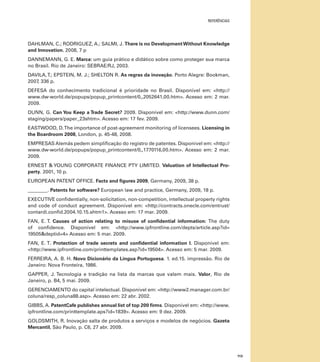 referências

DAHLMAN, C.; RODRIGUEZ, A.; SALMI, J. There is no Development Without Knowledge
and Innovation. 2008, 7 p
DANNEMANN, G. E. Marca: um guia prático e didático sobre como proteger sua marca
no Brasil. Rio de Janeiro: SEBRAE/RJ, 2003.
DAVILA, T.; EPSTEIN, M. J.; SHELTON R. As regras da inovação. Porto Alegre: Bookman,
2007, 336 p.
DEFESA do conhecimento tradicional é prioridade no Brasil. Disponível em: <http://
www.dw-world.de/popups/popup_printcontent/0,,2052641,00.htm>. Acesso em: 2 mar.
2009.
DUNN, G. Can You Keep a Trade Secret? 2009. Disponível em: <http://www.dunn.com/
staging/papers/paper_23shtm>. Acesso em: 17 fev. 2009.
EASTWOOD, D. The importance of post-agreement monitoring of licensees. Licensing in
the Boardroom 2008, London, p. 45-48, 2008.
EMPRESAS Alemãs pedem simplificação do registro de patentes. Disponível em: <http://
www.dw-world.de/popups/popup_printcontent/0,,1770116,00.htm>. Acesso em: 2 mar.
2009.
ERNEST & YOUNG CORPORATE FINANCE PTY LIMITED. Valuation of Intellectual Property. 2001, 10 p.
EUROPEAN PATENT OFFICE. Facts and figures 2009, Germany, 2009, 38 p.
________. Patents for software? European law and practice, Germany, 2009, 18 p.
EXECUTIVE confidentially, non-solicitation, non-competition, intellectual property rights
and code of conduct agreement. Disponível em: <http://contracts.onecle.com/entrust/
contardi.confid.2004.10.15.shtm1>. Acesso em: 17 mar. 2009.
FAN, E. T. Causes of action relating to misuse of confidential information: The duty
of confidence. Disponível em: <http://www.ipfrontline.com/depts/article.asp?id=
19505&deptid=4> Acesso em: 5 mar. 2009.
FAN, E. T. Protection of trade secrets and confidential information I. Disponível em:
<http://www.ipfrontline.com/printtemplates.asp?id=19504>. Acesso em: 5 mar. 2009.
FERREIRA, A. B. H. Novo Dicionário da Língua Portuguesa. 1. ed.15. impressão. Rio de
Janeiro: Nova Fronteira, 1986.
GAPPER, J. Tecnologia e tradição na lista da marcas que valem mais. Valor, Rio de
Janeiro, p. B4, 5 mai. 2009.
GERENCIAMENTO do capital intelectual. Disponível em: <http://www2.manager.com.br/
coluna/resp_coluna88.asp>. Acesso em: 22 abr. 2002.
GIBBS, A. PatentCafe publishes annual list of top 200 firms. Disponível em: <http://www.
ipfrontline.com/printtemplate.aps?id=1839>. Acesso em: 9 dez. 2009.
GOLDSMITH, R. Inovação salta de produtos a serviços e modelos de negócios. Gazeta
Mercantil, São Paulo, p. C6, 27 abr. 2009.

113

 