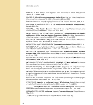 A caminho da inovação

GOULART, J. Rede ‘Wraps’ pede registro e tenta evitar uso da marca. Valor, Rio de
Janeiro, p. E2, 06 fev. 2006.
GRAVES, D. A few brief patent search case studies. Disponível em: <http://www.ipfrontline.com/printtemplate.asp?id=12691>. Acesso em: 29 nov. 2006.
GUIDE to intellectual property rights provisions for FP6 projects: Version 2, 2006, 25 p.
HORSMAN, W.; KAPTEIN-RUSSELL, P The Importance of Innovation for Productivity.
.
Canadá, 2001, 7 p.
HOWKINS, J. The Creative Economy. Disponível em: <http://thomsonderwent.com/
ipmatters/accetecon/8199580/>. Acesso em: 8 jun. 2004.
INDIAN INSTITUTE OF TECHNOLOGY KHARAGPUR. Commercialization of Intellectual Property (IP) for Small and Medium Enterprisers (SMEs). fev. 2008 Disponível em:
<http://mpra.ub.uni-muenchen.de/8232/MPRA>. Acesso em: 19 jun. 2008.
INNOVATION MANAGEMENT: Why you have to innovate. Disponível em: <http://www.
hojnstark.com/in5.htm>. Acesso em: 11 de ago. 2006.
INTELLECTUAL ASSET MANAGEMENT. IP finance and monetization, Chicago, 2007 17 p.
,
Intellectual Property Handbook: Policy. Law and Use. Disponível em: <http://www.
wipo.int/about-ip/en/iprm/index.html>. Acesso em: 5 nov. 2008.
INTELLECTUAL PROPERTY POLICY HEADQUARTERS. Intellectual property strategic
program 2004. 2004. Disponível em: <http://www.ipr.go.jp/e_material/ ipsj.pdf>. Acesso
em 03 abr. 2009.
INTERBRAND CREATING AND MANAGING BRAND VALUE. Las Marcas Más Valiosas de
América Latina 2008. 2008, 34 p.
INTERBRAND CREATING AND MANAGING BRAND VALUE. What is a Brand? A chapter
from brands and branding an economist book. New York, 2004.
INTERBRAND. Creating and Managing Brand Value. Disponível em: <http://www.interbrand.com.br/best_global_brands.aspx?langid=1000> Acesso em: 05 mar. 2009.
Introdução ao curso inicial de propriedade intelectual. DL 001. Disponível em: <http://
www.wipo.int/academy/en/courses/distance_learning/catalog/pt/c_index.html> Acesso
em: 5 nov. 2008.
IP issues for journalists. Disponível em: <http://www.ipaustralia.gov.au/media/pages/
whatis/journalists.htm> Acesso em: 7 de jul. 2009
IPFRONTILINE. Magazine of Intellectual Property & Technology. Disponível em: <http://
www.ipefontiline.com/printtemplate.asp?id=3698> Acesso em: 11 dez 2006.
_________. Turning Patent Data Into Competitive Business Intelligence. Disponível em:
<http://www.ipfrontline.com/depts/index.asp?deptid=9>. Acesso em: 7 ago. 2009.
ISIS INNOVATION LIMITED. Intellectual Property, Patents and Licenses. United Kingdom,
18 p, 2009.
JOURNALISTS’ guide to intellectual property. Reino Unido, 2002, 16 p.

114

 