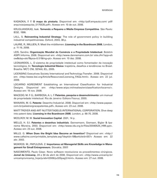 referências

KADAOKA, F F O mapa da pirataria. Disponível em: <http://pdf.empauta.com/ pdf/
. .
arquivos/pesquisa_5175535.pdf>. Acesso em: 10 de out. 2006.
KRUGLIANSKAS, Isak. Tornando a Pequena e Média Empresa Competitiva. São Paulo:
IEGE. 1996.
LALL, S. Reinventing Industrial Strategy: The role of government policy in building
industrial competitiveness. Oxford, 2003, 38 p.
LAURIE, R.; MILLIEN, R. Meet the middlemen. Licensing in the Boardroom 2008, London,
p. 11-16, 2008.
LEIS, Sandra. Organização Mundial do Comércio e a Propriedade Intelectual. Boletim
ASIPI Informa, 2006. Disponível em: <http://www.dannemann.com.br/ site.cfm?app=sh
ow&dsp=sle7&pos=5.51&lng=pt>. Acesso em: 15 dez. 2008.
LEONARDOS, L. O sistema de propriedade intelectual como fomentador da inovação
tecnológica. In: Tecnologia Industrial Básica: trajetória, desafios e tendências no Brasil.
Brasília: MCT, CNI, SENAI, IEL, 2005.
LICENSING Executives Society International and Technology Transfer. 2009. Disponível
em: <http://www.lesi.org/Article/Resources/Licensing_FAQs.html>. Acesso em: 22 jul.
2009.
LOCARNO Agreement Establishing an International Classification for Industrial
Designs. Disponível em: <http://www.wipo.int/treaties/en/classification/locarno/>.
Acesso em: 19 nov. 2008.
MACEDO, M. F G.; BARBOSA, A. L. F Patentes, pesquisa e desenvolvimento: um manual
.
.
de propriedade intelectual. Rio de Janeiro: Editora Fiocruz, 2000.
MANARA, M. G. Patente: Desenho Industrial. 2008. Disponível em: <http://www.papear.
com.br/palestra/gracapatentes.pdf>. Acesso em: 23 out. 2008.
MATT TROYER AND ART NUTTER TADEUS INTERNATIONAL CORPORATION. Dive deep
into patent data. Licensing in the Boardroom 2008, London, p. 66-70, 2008.
MCELROY, M. W. Social Innovation Capital. 2001, 14 p.
MELLO, H. S.I. Patentes e desenhos industriais. Dannemann, Siemsen, Bigler & Ipanema Moreira, 2003. Disponível em: <http://www.ids.org.br/files/20040525_HIM.ppt>.
Acesso em: 23 out. 2008.
MILLS. G. When Does the Bright Idea Become an Invention? Disponível em: <http://
www.cafezine.com/printable_template.asp?deptid=19&articleid=557> Acesso em: 22
abr. 2002.
MOKROS. M.; PAPULOVÁ. Z. Importance od Managerial Skills ans Knowledge in Management for Small Entrepreneurs. Slovakia, 2007.
NASCIMENTO, Paulo César. Novo software revoluciona os procedimentos cirúrgicos.
Jornal da Unicamp, 24 a 30 de abril de 2006. Disponível em: <http://www.unicamp.br/
unicamp/unicamp_hoje/ju/abril2006/ju320pag3.html>. Acesso em: 27 out. 2008.

115

 