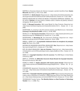 A caminho da inovação

SANTOS, G. Empresas deixam de informar inovação e perdem benefício fiscal. Gazeta
Mercantil, São Paulo, p. A10, 27 abr. 2009.
SCHWARTZ, G. Direito Autoral. Disponível em: <http://www.almeidadacostaeschw artz.
adv.br/germano/Direito%20Autoral%20-%20Aula%201.doc> Acesso em: 13 abr. 2009.
SERVIÇO BRASILEIRO DE APOIO ÀS MICRO E PEQUENAS EMPRESAS (SEBRAE). Rio
de Janeiro. Patentes: um guia prático e didático sobre o sistema de patente, direitos e
obrigações. Rio de Janeiro, 2004.
SHOR, R. Managed Innovation: 3M’s Latest Model For New Products. Disponível em:
<http://www.manufacturingnews.com/news/editorial/shor.htm1>. Acesso em: 2 out.
2009.
SHORTHOSE, S. Licensing in the life sciences industry post Medimmune v Genentech.
Licensing in the Boardroom 2008, London, p. 33-36, 2008.
SHUKLA. R. K. The Case for Innovation. Disponível em: <http://www3.ipfrontiline.com/
depts/article.asp?id=12940&deptid=3> Acesso em: 11 out. 2006.
SILVERTHONE, S. Monetizing IP: The Executive’s Challenge. Disponível em: <http://
hbswk.hbs.edu/cgi-bin/print?id=5925> Acesso em: 18 jun. 2008.
SIMON, I; VIEIRA. M. S. A propriedade intelectual diante da emergência da produção
social. São Paulo, 23 p, 2008.
SISTEMA DE PRIORIDADE INDUSTRIAL BRASILEIRO. Site. Disponível em: <http://www.
ibpi.org.br/artigo01.htm1>. Acesso em: 17 fev. 2009.
SITE DO VINHO BRASILEIRO. Vale dos Vinhedos. Disponível em: <http://www.sitedovinhobrasileiro.com.br/folha.php?pag=mostra_regiao.php&num=VAL>. Acesso em: 24
out. 2008.
SIWEK, S. E. Copyright industries in the U.S. economy: The 2006 Report. United States
of America, 2006.
SMITH, E.; STRONG, M. IIPA’S New Economic Study Reveals the Copyright Industries.
Pennsylvania Avenue, NW, 2007.
STONE, B.; VANCE, A. Apple’s obsession with secrecy grows stronger. Disponível em:
<http://www.nytimes.com/2009/06/23/technology/23apple.html>. Acesso em: 01 jul.
2009.
STRASBOURG Agreement Concerning the International Patent Classification. Disponível em: <http://www.wipo.int/treaties/en/classification/strasbourg/>. Acesso em: 19
nov. 2008.
SWEETING, P Copyright industries growing part of GDP: Report aimed at educating law.
makers about importance of protection. VIDEO Business Online Print Page Disponível
em: <http://www.videobusiness.com/article/CA6411741.html> Acesso em: 13 mar. 2009.
TECHNOLOGY Transfer Tactics. The Monthly Advisor on Best Practices in Technology
Transfer. V. 2, n. 1, 2008, 16 p.

118

 