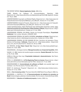 referências

THE PATENT OFFICE. Patents Application Guide, 2005, 32 p.
THREE
Models
for
Software
IP
Commercialization.
Setembro,
2005
Disponível em: <http://www.ipfrontline.com/depts/article.asp?id=6125& deptid=3> Acesso
em: 19 jun. 2009.
UNDERSTANDING Copyright and Related Rights. Disponível em: <http://www.wipo.int/
freepublications/en/intproperty/909/wipo_pub_909.pdf>. Acesso em: 5 nov.2008.
UNDERSTANDING Industrial Property. Disponível em: <http://www.wipo.int/ freepublications/en/intproperty/895/wipo_pub_895.pdf>. Acesso em: 5 nov. 2008.
UNIÃO INTERNACIONAL PARA PROTEÇÃO DAS OBTENÇÕES VEGETAIS (UPOV). International Convention for the Protection of New Varieties of Plants. Disponível em: <http://
www.upov.int/en/publications/>. Acesso em: 21 nov. 2008.
UNIVERSIDADE FEDERAL DA BAHIA. Núcleo de Inovação Tecnológica. Propriedade
Intelectual. 2 ed. revista. Salvador, UFBA/NIT, 2007.
Universidade FEDERAL DE SANTA CATARINA. Introdução ao Design. Disponível em:
<http://www.lsc.ufsc.br/~edla/design/conceitos.htm>. Acesso em: 23 out. 2008.
Universidade FEDERAL DO RIO GRANDE DO SUL. Escritório de Interação e Transferência de Tecnologia. Cultivares. Disponível em: <http://www.sedetec. ufrgs.br/eitt/
prop_conc_eitt_fim.php?area=5>. Acesso em: 26 out. 2008.
US PATENTS. A Free Patent Search Tool. Disponível em:<http://www.pat2pdf.org/>.
Acesso em: 4 abr. 2009.
VÄLIKANGAS, L. Strategos Institute. Manage Innovation as a Corporate Capability. 2003.
VALIM, C. E. IBM: história de transformações constantes. Gazeta Mercantil, São Paulo,
p. C6, 27 abr. 2009.
VARELLA, Marcelo Dias (org). Propriedade intelectual e desenvolvimento. São Paulo:
Lex Editora, 2005.
VITO, C. C.; WEIDEMIER, B. J. In The Beginning, There is a License. Disponível em: <http://
www.ipfrontline.com/printtemplate.asp?id=1703>. Acesso em: 11 out. 2006.
WEIKERSHEIMER, D. Comercialização de software no Brasil: uma questão legal a ser
avaliada. 3. ed. Rio de Janeiro: Forense, 2002, 370 p.
WHAT IS Intellectual Property? Disponível em: <http://www.wipo.int/about-ip/en>.
Acesso em: 5 nov. 2008.
WILD, J. Ever increasing circles: Thomson Scientific 2008 Patent Focus Report. 2008, 5 p.
WILKINSON, J.; CASTELLI, P G. A Transnacionalização da indústria de sementes no
.
Brasil: biotecnologias, patentes e biodiversidade. Rio de Janeiro: ActionAid Brasil 2000.
WOODWARD, C. Valuation of intellectual property. London, 2003, 4 p.

119

 