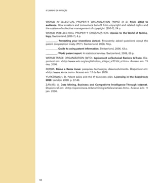 A caminho da inovação

WORLD INTELLECTUAL PROPERTY ORGANIZATION (WIPO) et al. From artist to
audience: How creators and consumers benefit from copyright and related rights and
the system of collective management of copyright. [200-?], 24 p.
WORLD INTELLECTUAL PROPERTY ORGANIZATION. Access to the World of Technology. Switzerland, [200-?], 4 p.
_________. Protecting your inventions abroad: Frequently asked questions about the
patent cooperation treaty (PCT). Switzerland, 2006, 16 p.
_________. Guide to using patent information. Switzerland, 2006. 43 p.
_________. World patent report: A statistical review. Switzerland, 2008, 69 p.
WORLD TRADE ORGANIZATION (WTO). Agreement onTechnical Barriers toTrade. Disponível em: <http://www.wto.org/english/docs_e/legal_e/17-tbt_e.htm>. Acesso em: 15
dez. 2008.
XEROX. Como a Xerox inova: pesquisa, tecnologia, desenvolvimento. Disponível em:
<http://www.xerox.com>. Acesso em: 12 de fev. 2006.
YURKERWICH, D. Patent sales and the IP business plan. Licensing in the Boardroom
2008. London, 2008. p. 37-40.
ZANASI. A. Data Mining, Business and Competitive Intelligence Through Internet.
Disponível em: <http://opencineca.it/datamining/articles/zanasi.htm>. Acesso em: 11
jan. 2006.

120

 