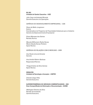 IEL/NC
Unidade de Gestão Executiva – UGE
Júlio Cezar de Andrade Miranda
Gerente-Executivo de Operações
GERÊNCIA DE DESENVOLVIMENTO EMPRESARIAL – GDE
Diana de Mello Jungmann
Autora
Coordenadora do Programa de Propriedade Intelectual para a Indústria
Gerente de Desenvolvimento Empresarial
Eliane Menezes dos Santos
Revisão Técnica
Marcela Milhomem Rocha Nunes
Maria Cláudia Nunes Pinheiro
Apoio Técnico
GERÊNCIA DE RELAÇÕES COM O MERCADO – GRM
Ana Paula Lima de Almeida
Gerente
Ana Amélia Ribeiro Barbosa
Responsável Técnico
Thiago Endres da Silva Gomes
Apoio Técnico
SENAI/DN
Unidade de Tecnologia e Inovação – UNITEC
Orlando Clapp Filho
Gerente-Executivo
SUPERINTENDÊNCIA DE SERVIÇOS COMPARTILHADOS – SSC
Área Compartilhada de Informação e Documentação – ACIND
Wellington Penetra da Silva
Revisão de Conteúdo
Gerente-Executivo

 