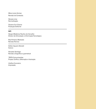 Mara Lúcia Gomes
Revisão de Conteúdo
Renata Lima
Normalização
Suzana Curi Guerra
Produção Editorial
INPI
Sergio Medeiros Paulino de Carvalho
Diretor de Articulação e Informação Tecnológica
Rita Pinheiro Machado
Revisão Técnica
Esther Aquemi Bonetti
Autora
Ronaldo Santiago
Revisão ortográfica e gramatical
TMTA Comunicações
Projeto Gráfico, editoração e ilustração
Gráfica Coronário
Impressão

 