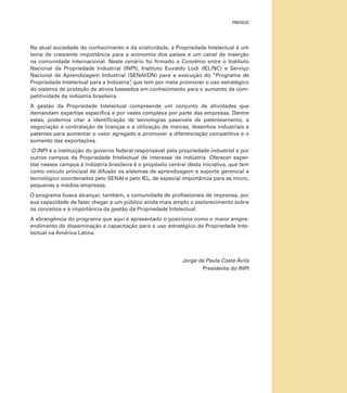 prefácio

Na atual sociedade do conhecimento e da criatividade, a Propriedade Intelectual é um
tema de crescente importância para a economia dos países e um canal de inserção
na comunidade internacional. Neste cenário foi firmado o Convênio entre o Instituto
Nacional da Propriedade Industrial (INPI), Instituto Euvaldo Lodi (IEL/NC) e Serviço
Nacional de Aprendizagem Industrial (SENAI/DN) para a execução do “Programa de
Propriedade Intelectual para a Indústria” que tem por meta promover o uso estratégico
,
do sistema de proteção de ativos baseados em conhecimento para o aumento da competitividade da indústria brasileira.
A gestão da Propriedade Intelectual compreende um conjunto de atividades que
demandam expertise específica e por vezes complexa por parte das empresas. Dentre
estas, podemos citar a identificação de tecnologias passíveis de patenteamento, a
negociação e contratação de licenças e a utilização de marcas, desenhos industriais e
patentes para aumentar o valor agregado e promover a diferenciação competitiva e o
aumento das exportações.
O INPI é a instituição do governo federal responsável pela propriedade industrial e por
outros campos da Propriedade Intelectual de interesse da indústria. Oferecer expertise nesses campos à indústria brasileira é o propósito central desta iniciativa, que tem
como veículo principal de difusão os sistemas de aprendizagem e suporte gerencial e
tecnológico coordenados pelo SENAI e pelo IEL, de especial importância para as micro,
pequenas e médias empresas.
O programa busca alcançar, também, a comunidade de profissionais de imprensa, por
sua capacidade de fazer chegar a um público ainda mais amplo o esclarecimento sobre
os conceitos e à importância da gestão da Propriedade Intelectual.
A abrangência do programa que aqui é apresentado o posiciona como o maior empreendimento de disseminação e capacitação para o uso estratégico da Propriedade Intelectual na América Latina.

Jorge de Paula Costa Ávila
Presidente do INPI

 