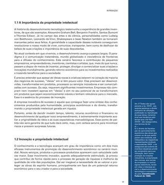 introdução

1.1 A Importância da propriedade intelectual
A história do desenvolvimento tecnológico testemunha a experiência de grandes inventores, de que são exemplos: Alexandre Graham Bell, Benjamin Franklin, Santos Dumont
e Thomas Edison. Já no campo das artes e da ciência, personalidades como Ludwig
von Beethoven, Leonardo da Vinci, Shakespeare e Isaac Newton também se tornaram
marcantes pelos seus feitos. A genialidade e capacidade desses notáveis conseguiram
revolucionar o nosso modo de viver, comunicar, transportar, bem como de desfrutar da
beleza de suas criações e importância de suas descobertas.
No atual contexto em que vivemos, o desenvolvimento avança a passos largos. O paradigma é a comunicação instantânea, mundo globalizado e inexistência de fronteiras
para a difusão do conhecimento. Este cenário favorece a contribuição de pequenos
empresários, empreendedores, inventores, cientistas e artistas, que, mais do que nunca,
passam a dispor de meios de inventar, proteger, divulgar e comercializar suas criações e
inovações mundialmente, gerando retorno econômico para os investimentos realizados
e trazendo benefícios para a sociedade.
É preciso entender que apesar de ideias novas e criativas estarem no coração da maioria
dos negócios de sucesso, “ideias” em si têm pouco valor. Elas precisam ser desenvolvidas, transformadas em produtos, processos ou serviços inovadores e ser comercializadas com sucesso. Ou seja, requerem significantes investimentos. Empresas não compram nem investem apenas em “ideias” e sim no seu potencial de se transformarem
,
em produtos que sejam economicamente viáveis e tenham relevância para o mercado.
Essa é a essência do processo de inovação.
A empresa inovadora de sucesso é aquela que consegue fazer uma síntese dos conhecimentos produzidos pela humanidade, princípios econômicos e do direito, transformando a propriedade intelectual gerada em riqueza.

Art. 5º Todos são iguais
perante a lei, XXVII - aos
autores pertence o direito
exclusivo de utilização,
publicação ou reprodução
de suas obras, transmissível aos herdeiros pelo
tempo que a lei fixar;
XXVIII - são assegurados,
nos termos da lei:
a) ...
b) o direito de fiscalização do aproveitamento
econômico das obras que
criarem ou de que participarem aos criadores, aos
intérpretes e às respectivas
representações sindicais
e associativas; XXIX - a lei
assegurará aos autores de
inventos industriais privilégio temporário para sua
utilização, bem como
proteção às criações
industriais, à propriedade
das marcas, aos nomes
de empresas e a outros
signos distintivos, tendo
em vista o interesse social e o desenvolvimento
tecnológico e econômico
do país; Constituição
Federal de 1988.

Portanto, antes de decidir investir tempo, talento, recurso econômico e financeiro no
desenvolvimento de qualquer novo empreendimento, é extremamente importante avaliar a originalidade da ideia e as suas expectativas mercadológicas. Esse ponto de partida não será garantia de que tudo dará certo, mas, com certeza servirá para minimizar
riscos e prevenir surpresas futuras.

1.2 Inovação e propriedade intelectual
O conhecimento e a tecnologia avançam em grau de importância como um dos mais
eficazes instrumentos de promoção do desenvolvimento econômico no cenário mundial. Novos serviços, produtos e processos produtivos aparecem com velocidade cada
vez maior. Esse movimento inovador, quando adequadamente estimulado, já provou
que contribui de forma rápida para o processo de geração de riquezas e melhoria da
qualidade de vida das populações. Daí ser inegável a necessidade de se valorar e proteger as obras do espírito humano, principalmente em face de um potencial retorno
econômico para o seu criador e para a sociedade.

17

 