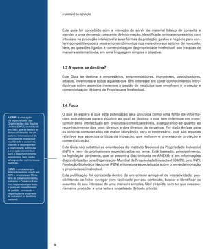 A caminho da inovação

Este guia foi concebido com a intenção de servir de material básico de consulta e
atender a uma demanda crescente de informação, identificada junto a empresários com
interesse na produção intelectual e suas formas de proteção, gestão e negócio para conferir competitividade a seus empreendimentos nos mais diversos setores do mercado.
Nele, as questões ligadas à comercialização da propriedade intelectual são tratadas de
maneira sistematizada, em uma linguagem simples e objetiva.

1.3 A quem se destina?
Este Guia se destina a empresários, empreendedores, inovadores, pesquisadores,
artistas, inventores e todos aqueles que têm interesse em obter conhecimentos introdutórios sobre aspectos inerentes à gestão de negócios que envolvem a proteção e
comercialização de bens de Propriedade Intelectual.

1.4 Foco
O que se espera é que esta publicação seja utilizada como uma fonte de informações estratégicas para o público ao qual se destina e que tem interesse em transformar bens intelectuais em produtos comercializáveis, assegurando-se quanto ao
reconhecimento dos seus direitos e dos direitos de terceiros. Foi dada ênfase para
os tópicos considerados de maior relevância para o empresário, que são aqueles
relativos aos aspectos críticos da inovação, que incluem o processo de proteção e
comercialização.

A OMPI é uma agência especializada das
Organizações das Nações
Unidas (ONU), constituída
em 1967, que se dedica ao
desenvolvimento de um
sistema internacional de
propriedade intelectual
equilibrado e acessível,
visando a recompensar
a criatividade, estimular
a inovação e contribuir
para o desenvolvimento
econômico, bem como
salvaguardar os interesses
públicos.

Este Guia não substitui as orientações do Instituto Nacional da Propriedade Industrial
(INPI) e nem de profissionais especializados no tema. Está baseado, principalmente,
na legislação pertinente, que se encontra discriminada no ANEXO, e em informações
disponibilizadas pela Organização Mundial de Propriedade Intelectual (OMPI), pelo INPI,
Fundação Biblioteca Nacional (FBN) e literatura especializada sobre o tema da inovação
e propriedade intelectual.

O INPI é uma autarquia
federal brasileira, criada em
1970 e vinculada ao Ministério do Desenvolvimento,
Indústria e Comércio Exterior, responsável por todo
e qualquer procedimento
de pedido, concessão e
negociação de propriedade industrial no território
nacional.

Esta publicação foi concebida dentro de um critério amigável de interatividade, possibilitando ao leitor navegar com facilidade por seu conteúdo, buscar e identificar os
assuntos de seu interesse de uma maneira simples, fácil e rápida, sem ter que necessariamente proceder a uma leitura encadeada de todo o texto.

18

 
