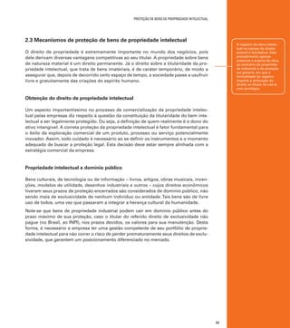 proteção de bens de PROPRIEDADE intelectual

2.3 Mecanismos de proteção de bens de propriedade intelectual

O registro da obra intelectual no campo do direito
autoral é facultativo. Este
procedimento apenas
presume a autoria da obra,
ao contrário da propriedade industrial e da proteção
sui generis, em que a
formalidade do registro
importa a atribuição do
direito ao titular de usá-la
com privilégio.

O direito de propriedade é extremamente importante no mundo dos negócios, pois
dele derivam diversas vantagens competitivas ao seu titular. A propriedade sobre bens
de natureza material é um direito permanente. Já o direito sobre a titularidade da propriedade intelectual, que trata de bens imateriais, é de caráter temporário, de modo a
assegurar que, depois de decorrido certo espaço de tempo, a sociedade passe a usufruir
livre e gratuitamente das criações do espírito humano.

Obtenção do direito de propriedade intelectual
Um aspecto importantíssimo no processo de comercialização da propriedade intelectual pelas empresas diz respeito à questão da constituição da titularidade do bem intelectual a ser legalmente protegido. Ou seja, a definição de quem realmente é o dono do
ativo intangível. A correta proteção da propriedade intelectual é fator fundamental para
o êxito da exploração comercial de um produto, processo ou serviço potencialmente
inovador. Assim, todo cuidado é necessário ao se definir os instrumentos e o momento
adequado de buscar a proteção legal. Esta decisão deve estar sempre alinhada com a
estratégia comercial da empresa.

Propriedade intelectual e domínio público
Bens culturais, de tecnologia ou de informação – livros, artigos, obras musicais, invenções, modelos de utilidade, desenhos industriais e outros – cujos direitos econômicos
tiveram seus prazos de proteção encerrados são considerados de domínio público, não
sendo mais de exclusividade de nenhum indivíduo ou entidade. Tais bens são de livre
uso de todos, uma vez que passaram a integrar a herança cultural da humanidade.
Note-se que bens de propriedade industrial podem cair em domínio público antes do
prazo máximo de sua proteção, caso o titular do referido direito de exclusividade não
pague (no Brasil, ao INPI), nos prazos devidos, os valores para sua manutenção. Desta
forma, é necessário a empresa ter uma gestão competente de seu portfólio de propriedade intelectual para não correr o risco de perder prematuramente seus direitos de exclusividade, que garantem um posicionamento diferenciado no mercado.

23

 