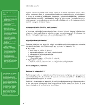 A caminho da inovação

Apenas o titular da patente pode vender o produto ou aplicar o processo que foi patenteado, bem como ceder de forma onerosa ou não, em caráter definitivo ou temporário,
o direito de exploração do seu bem intelectual. É importante saber que a concessão
deste direito é territorial. É apenas válida dentro do país no qual a proteção foi concedida, ou seja, a concessão de uma patente no Brasil só garante os direitos ao seu titular
de tê-la protegida dentro do Brasil.

O que não pode ser patenteado?
•	 o que for contrário à moral, aos bons costumes e
à segurança, à ordem e à
saúde pública;
•	 descobertas, teorias
científicas e métodos
matemáticos;
•	 concepções puramente
abstratas;
•	 esquemas, planos,
prin-cípios ou métodos
comerciais, contábeis,
fi-nanceiros, educativos,
publicitários, de sorteio e
de fiscalização;
•	 obras literárias, arquitetônicas, artísticas e
científicas ou qualquer
criação estética;
•	 programas de computador em si;
•	 apresentação de informações;
•	 regras de jogo;
•	 técnicas e métodos terapêuticos, operatórios,
cirúrgicos, ou de diagnóstico, para aplicação
no corpo humano ou
animal; e
•	 seres vivos naturais e
materiais biológicos
encontrados na natureza,
inclusive o genoma de
qualquer ser vivo natural
e os processos biológicos naturais.

Quem pode ser o titular de uma patente?
A empresa, instituição (pessoa jurídica) ou o próprio inventor (pessoa física) podem
requerer a titularidade de uma patente no órgão competente do país de interesse. No
Brasil a instituição responsável pela concessão de patentes é o INPI.

O que pode ser patenteado?
Qualquer invenção que tenha por objeto um novo produto ou processo, em todos os
campos de aplicação tecnológica, desde que cumpram os requisitos de:
•	 Novidade
–	 estar além do estado da técnica;
–	 não seja conhecida e não tenha sido divulgada;
–	 não exista ou decorra da natureza;
•	 Atividade inventiva
–	 não seja óbvia para um técnico do assunto;
•	 Aplicação industrial
–	 seja um produto para consumo ou um processo para produção.

Quais os tipos de patentes?
Patente de invenção (PI)
Uma invenção, ou modelo
de utilidade, para ser
considerada nova, deve
demonstrar algumas características que não sejam
conhecidas no corpo dos
conhecimentos existentes,
chamado es-tado da técnica.
O estado da técnica é
constituído por todo conhecimento que está acessível
ao público, antes da data
de depósito do pedido de
patentes, por descrição
escrita ou oral, por uso ou
qualquer outro meio, no
Brasil e no exterior.

Refere-se a produtos ou processos absolutamente novos e originais, que não decorram
da melhoria daqueles já existentes. O prazo máximo de sua validade é de 20 anos a
contar da data de depósito do pedido.
Invenção é uma concepção resultante do exercício da capacidade de criação do homem,
e que representa uma solução para um problema técnico específico, dentro de uma
determinada área do conhecimento tecnológico.

28

 