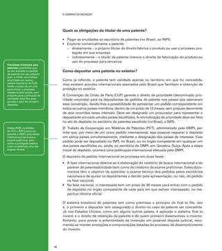 A caminho da inovação

Quais as obrigações do titular de uma patente?
•	 Pagar as anuidades ao escritório de patentes (no Brasil, ao INPI);
•	 Explorar comercialmente a patente:
–	 diretamente – o próprio titular do direito fabrica o produto ou usa o processo protegido em sua empresa;
–	 indiretamente – o titular da patente licencia o direito de fabricação do produto ou
uso do processo para terceiros.

Prioridade Unionista para
patentes: possibilita que,
ao dar entrada no pedido
de patente em seu próprio
país, o titular reivindique
prioridade em outros
países-membros da CUP
,
tendo o prazo de um ano
para iniciar o processo
nesses outros países, sem
prejuízo para o princípio de
novidade, pois fica assegurada a data do primeiro
depósito.

Como depositar uma patente no exterior?
Como já referido, a patente tem validade apenas no território em que foi concedida,
mas existem acordos internacionais assinados pelo Brasil que facilitam a obtenção de
proteção no exterior.
A Convenção da União de Paris (CUP) garante o direito de prioridade (denominado prioridade unionista) para os depositantes de pedidos de patente nos países que assinaram
essa convenção, dando-lhes a possibilidade de apresentar um pedido correspondente em
todos os outros países-membros, dentro de um prazo de 12 meses, sem prejuízo decorrente
de atos ocorridos nesse intervalo. Deve ser designado um procurador para representar o
depositante em cada um dos países escolhidos. A reivindicação de prioridade deve ser feita
no ato do depósito no escritório de patentes escolhido (no Brasil, o INPI).
O Tratado de Cooperação em Matérias de Patentes (PCT), administrado pela OMPI, permite que, por meio de um único pedido internacional, seja possível requerer o depósito
em vários países simultaneamente, mediante a designação dos países de interesse. Esse
pedido pode ser depositado no INPI, no Brasil, ou no órgão competente em qualquer um
dos países escolhidos ou, ainda, no escritório da OMPI, em Genebra, Suíça. Após a etapa
inicial de depósito, ocorrerá uma publicação internacional efetuada pela OMPI.

Desde 2008, no âmbito
do PCT, o INPI tornou-se,
perante a OMPI, autoridade
internacional de busca e
exame preliminar, bem
como o português passou
a ser considerada uma das
línguas oficiais.

O depósito do pedido internacional se processa em duas fases:
•	 A fase internacional destina-se à elaboração do relatório de busca internacional e do
parecer de patenteabilidade bem como do relatório de exame preliminar. Estes documentos têm o objetivo de subsidiar o exame técnico dos pedidos pelos escritórios
nacionais e de ajudar os depositantes a decidir pela apresentação, ou não, do pedido
na fase nacional;
•	 Na fase nacional, o interessado tem um prazo de 30 meses para entrar com o pedido
de depósito no órgão competente de cada país em que estiver interessado, no respectivo idioma oficial.
O sistema brasileiro de patentes tem como premissa o princípio do first to file, isto
é, o primeiro a depositar tem assegurado o direito no caso da patente ser concedida.
Já nos Estados Unidos, como em alguns outros países, é aplicado o sistema first to
invent, e o direito de obtenção da patente é de quem primeiro desenvolveu o invento.
Portanto, para provar a anterioridade da invenção em possível disputa judicial, recomenda-se manter anotações e comprovações datadas do processo de desenvolvimento
do invento.

32

 