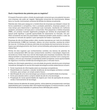 propriedade industrial
Em seu relatório anual de
2009 a OMPI estimou que
no âmbito global a concessão de patentes creceu a
uma taxa de 1.6%. e que o
número total de patentes
concedidas e válidas no
mundo era de 6.3 milhões
e 4.2 milhões eram o
número de patentes depositadas (dados de 2007).

Qual a importância das patentes para os negócios?
O impacto financeiro sobre o direito de exploração comercial que uma patente traz para
uma empresa não pode ser negado. Operações comerciais de licenciamento desses
bens no mundo movimentam centenas de bilhões de dólares anualmente.
Patentes são vitais para assegurar o market share de empresas que desejam crescer de
forma sustentável e competitiva. Com a proteção patentária, empresas passam a ter
mais tempo para desenvolver e aperfeiçoar suas invenções, resultando em melhores
produtos, processos e serviços para o consumidor. Para pequenas e médias empresas
(PME), um produto inovador legalmente protegido por direitos de propriedade intelectual pode significar a grande oportunidade de crescimento no mercado. Um portfólio consistente de bens de propriedade intelectual também pode ampliar o valor da
empresa no mercado de capitais e para operações de fusões e aquisições.

Quebra de patentes é o termo popular, erroneamente
atribuído à licença compulsória, prevista na LPI [art.
68, Lei nº 9279/96] para
situações excepcionais,
que incluem o exercício
abusivo sobre a patente ou
o abuso de poder econômico, comprovado nos
termos da lei por decisão
administrativa ou judicial,
interesse público ou emergência nacional declarados
pelo poder executivo federal. A licença compulsória é
utilizada temporariamente
e de forma não exclusiva, e
na arbitragem da remuneração são consideradas
as circunstâncias de cada
caso, levando-se em conta,
obrigatoriamente, o valor
econômico da licença
concedida, não perdendo o
titular o direito de propriedade da referida patente.

Empresas de alta tecnologia podem obter receitas expressivas por meio de atividades
de licenciamento. A IBM, por exemplo, obteve, em anos recentes, receitas da ordem
de mais de 1,5 bilhões de dólares advindas de atividades de licenciamento de tecnologias que estrategicamente não foram comercializadas pela própria empresa para o
cliente final.
Peritos da área sugerem que conhecimentos contidos nos bancos de patentes do
mundo compreendem 80% de todo conhecimento científico e tecnológico disponível,
tornando-se a fonte mais rica e útil de informação para empresas inovadoras. Este fato
reforça também a importante função social da patente para contribuir com o avanço tecnológico, uma vez que empresas competidoras podem prospectar novas oportunidades
de negócios e monitorar tendências tecnológicas para o mercado futuro.
Análise de informação patentária é uma atividade de grande relevância para empresas
inovadoras. Vantagens no uso de informação tecnológica contida nestes bancos incluem:

Bancos de patente de acesso
gratuito:
•	 Base do Instituto Nacional
da Propriedade Industrial
(INPI), disponível em:
<www.inpi.gov.br>, onde
se pode ter acesso aos
resumos das patentes
depositadas no Brasil;
•	 Base do Escritório Europeu de Patentes – EPO,
disponível em: <www.
ep.espacenet.com>;
•	 Base do Escritório Americano de Patentes, disponível em: <www.patents.
uspto.gov – USPTO>;
•	 Diretório de patentes do
Google, disponível em:
<www.google.com/patents>;
•	 Base mundial de patentes,
disponível em: <www.
freepatentsonline.com>;
•	 Base do Escritório Japonês
de Patentes – JPO, disponível em: <www.ipdl.inpit.
go.jp/homepg_e.ipdl>.

•	 Fonte importante de informações sobre as empresas competidoras;
•	 Possibilidade de visualizar e estudar tendências de tecnologias similares e complementares, para compor um amplo cenário futuro;
•	 Identificação de uma nova tecnologia que ameace a competitividade da empresa;
•	 Fonte para estudos sobre o próprio estado da arte de uma tecnologia;
•	 Prospecção de novas oportunidades de negócio por meio de operações de compra,
venda e licenciamento de tecnologia.
Existem bancos de patentes de acesso gratuito, vários sistemas computacionais e serviços
especializados para a empresa obter informações tecnológicas. A maioria envolve o uso de
ferramentas de busca baseadas em palavras-chave definidas pelo usuário.

33

 