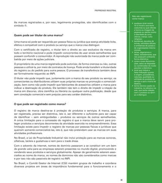 propriedade industrial
Não são registráveis
como marca:

As marcas registradas e, por isso, legalmente protegidas, são identificadas com o
símbolo ®.

•	 qualquer sinal contrário à moral e aos bons
costumes ou que ofenda
a honra ou imagem de
pessoas ou atente contra
a liberdade de consciência, crença, culto
religioso;
•	 bandeiras, escudos de
armas, carimbos oficiais
e emblemas de países e
de organizações internacionais;
•	 letras, algarismos e
datas, isoladamente, que
não possuam suficiente
forma distintiva;
•	 cores e suas denominações, salvo se dispostas
ou combinadas de modo
peculiar e distintivo;
•	 sinal que induza a
falsa indicação quanto
à origem, procedência,
natureza, qualidade ou
utilidade do produto ou
serviço a que a marca se
destina;
•	 termo técnico usado na
indústria, na ciência e na
arte, que tenha relação
com o produto ou serviço a distinguir.

Quem pode ser titular de uma marca?
Uma marca só pode ser requerida por pessoa física ou jurídica que exerça atividade lícita,
efetiva e compatível com o produto ou serviço que a marca visa distinguir.
Com o certificado de registro, o titular tem o direito ao uso exclusivo da marca em
todo o território nacional e pode impedir concorrentes de usar sinais semelhantes que
possam confundir o consumidor. A reprodução não autorizada da marca pode ser combatida por meio de ações judiciais.
O proprietário de uma marca registrada pode autorizar, de forma onerosa ou não, outras
pessoas a utilizá-la, por meio de contratos de licença. Pode ainda transferir a titularidade
do registro ou do pedido para outra pessoa. O processo de transferência também deve
ser formalmente requerido ao INPI.
O titular não pode impedir que, juntamente com a marca do seu produto ou serviço, os
comerciantes ou distribuidores utilizem suas próprias marcas na promoção e comercialização, bem como não pode impedir que fabricantes de acessórios utilizem a marca para
indicar a destinação do produto. Ele também não tem o direito de impedir a citação da
marca em discurso, obra científica ou literária ou qualquer outra publicação, desde que
sem conotação comercial e sem prejuízo para seu caráter distintivo.

O que pode ser registrado como marca?
O registro de marca destina-se à proteção de produtos e serviços. A marca, para
ser registrada, precisa ser distintiva, isto é, ser diferente o suficiente para ser capaz
de identificar – sem ambiguidades – produtos ou serviços de outros semelhantes.
A única limitação para a concessão do registro é que a marca deve servir para proteger produtos e serviços decorrentes da atividade exercida no empreendimento. Essa
limitação existe para impedir o registro de marcas por pessoas físicas e jurídicas que
queiram somente comercializá-las, isto é, que não pretendam usar as marcas em suas
atividades profissionais.
No Brasil, a Lei de Propriedade Industrial não inclui proteção para as marcas sonoras,
olfativas, tácteis e gustativas e nem para o trade dress.
Com o advento da internet, nomes de domínio passaram a se constituir em um bem
de grande valia para as empresas estarem presentes no mundo digital, promovendo e
vendendo seus produtos e serviços globalmente. Apesar de geralmente estarem associados ao nome da marca, os nomes de domínios não são considerados como marcas
e por isso não são passíveis de registro no INPI.
No Brasil, o Comitê Gestor da Internet (CGI) mantém grupos de trabalho e coordena
diversos projetos em áreas de importância fundamental para o funcionamento e o

35

 