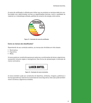 propriedade industrial

A marca de certificação é utilizada para indicar que os produtos ou serviços estão em conformidade com determinadas normas ou especificações técnicas, como a qualidade do
material ou a metodologia utilizada, padrões de consumo de energia, entre outros.

Figura 13 – Ilustração de marca de certificação

Como as marcas são classificadas?
Dependendo de seu conteúdo estético, as marcas são divididas em três classes:
•	 Nominativa;
•	 Figurativa;
•	 Mista.
A marca pode ser constituída apenas por palavras e combinações de letras e algarismos,
compondo inclusive siglas e neologismos. Esta forma de apresentação é chamada de
marca nominativa.

LASER HOTEL
Figura 14 – Ilustração de marca nominativa

A marca também pode ser constituída de desenhos, símbolos, imagens, grafismos e
formas geométricas. Esta forma é chamada de marca figurativa. Este caso pode também
incluir as letras e algarismos isolados.

37

 