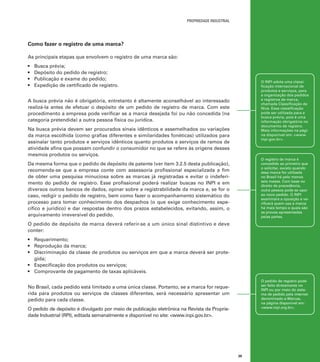 propriedade industrial

Como fazer o registro de uma marca?
As principais etapas que envolvem o registro de uma marca são:
•	
•	
•	
•	

Busca prévia;
Depósito do pedido de registro;
Publicação e exame do pedido;
Expedição de certificado de registro.

O INPI adota uma classificação internacional de
produtos e serviços, para
a organização dos pedidos
e registros de marca,
chamada Classificação de
Nice. Essa classificação
pode ser utilizada para a
busca prévia, pois é uma
informação obrigatória no
documento de registro.
Mais informações na página disponível em: <www.
inpi.gov.br>.

A busca prévia não é obrigatória, entretanto é altamente aconselhável ao interessado
realizá-la antes de efetuar o depósito de um pedido de registro de marca. Com este
procedimento a empresa pode verificar se a marca desejada foi ou não concedida (na
categoria pretendida) a outra pessoa física ou jurídica.
Na busca prévia devem ser procurados sinais idênticos e assemelhados ou variações
da marca escolhida (como grafias diferentes e similaridades fonéticas) utilizados para
assinalar tanto produtos e serviços idênticos quanto produtos e serviços de ramos de
atividade afins que possam confundir o consumidor no que se refere às origens desses
mesmos produtos ou serviços.

O registro de marca é
concedido ao primeiro que
o solicitar, exceto quando
essa marca for utilizada
no Brasil há pelo menos
seis meses. Com base no
direito de precedência,
outra pessoa pode se opor
ao novo pedido. O INPI
examinará a oposição e verificará quem usa a marca
há mais tempo e quais são
as provas apresentadas
pelas partes.

Da mesma forma que o pedido de depósito de patente (ver item 3.2.5 desta publicação),
recomenda-se que a empresa conte com assessoria profissional especializada a fim
de obter uma pesquisa minuciosa sobre as marcas já registradas e evitar o indeferimento do pedido de registro. Esse profissional poderá realizar buscas no INPI e em
diversos outros bancos de dados, opinar sobre a registrabilidade da marca e, se for o
caso, redigir o pedido de registro, bem como fazer o acompanhamento sistemático do
processo para tomar conhecimento dos despachos (o que exige conhecimento específico e jurídico) e dar respostas dentro dos prazos estabelecidos, evitando, assim, o
arquivamento irreversível do pedido.
O pedido de depósito de marca deverá referir-se a um único sinal distintivo e deve
conter:
•	 Requerimento;
•	 Reprodução da marca;
•	 Discriminação da classe de produtos ou serviços em que a marca deverá ser protegida;
•	 Especificação dos produtos ou serviços;
•	 Comprovante de pagamento de taxas aplicáveis.

O pedido de registro pode
ser feito diretamente no
INPI ou por meio do sistema de pedido pela internet
denominado e-Marcas,
na página disponível em:
<www.inpi.org.br>.

No Brasil, cada pedido está limitado a uma única classe. Portanto, se a marca for requerida para produtos ou serviços de classes diferentes, será necessário apresentar um
pedido para cada classe.
O pedido de depósito é divulgado por meio de publicação eletrônica na Revista da Propriedade Industrial (RPI), editada semanalmente e disponível no site: <www.inpi.gov.br>.

39

 