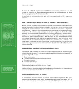 A caminho da inovação

O exame do pedido de registro de marca é feito por examinador profissional para verificação da existência de registros e pedidos anteriores de marcas idênticas ou semelhantes que possam confundir o consumidor.
O certificado de registro será emitido após deferimento, publicação na RPI e pagamento
de taxas.

Qual a diferença entre registro do nome da empresa e marca registrada?
A composição de uma
marca envolve um processo criativo, e o criador é
automaticamente titular do
direito autoral sobre a sua
obra artística. Por isso, se
a empresa optar pela terceirização de serviço para
a criação de suas marcas,
é essencial definir todas as
questões relativas à titularidade do direito autoral
sobre a marca no contrato
de prestação de serviços
e certificar-se de que o
direito patrimonial sobre
a criação da marca seja
formalmente repassado à
empresa contratante
(Lei nº 9.610/1998, Cap. V).

Muitas pessoas acreditam que o nome comercial da empresa passa automaticamente
a ser protegido como marca, mediante o registro da empresa e do seu nome comercial
no órgão de registro comercial. Esse equívoco acontece com frequência. É importante
compreender a diferença entre nomes de comércio e marcas. O nome comercial é a
razão social da empresa, cuja proteção se dá com o registro na Junta Comercial,
entidade estadual ligada ao Departamento Nacional de Registro do Comércio (DNRC,
disponível em: <www.dnrc.gov.br>), e por sua vez ao Ministério do Desenvolvimento,
Indústria e Comércio Exterior (MDIC). A razão social de uma empresa normalmente
termina por: Ltda., S/A, ME, S/S ou abreviações do gênero que denotem a forma
de constituição societária da empresa. Assim, por exemplo, para a empresa cuja
razão social registrada na junta comercial é Natura Cosméticos S/A, seu portfólio
de marcas registradas envolve: Natura®, Natura Ekos®, Natura Erva Doce®, entre
outros produtos.

Quais os custos envolvidos com o registro de uma marca?
Do ponto de vista financeiro, os custos envolvidos com o processo de registro e manutenção de uma marca têm a mesma composição daqueles envolvidos com o pedido de
patentes (Figura 9), ou seja:
•	
•	
•	
•	

Custo de depósito;
Custos de assessoria profissional especializada;
Custos de tradução;
Custos de manutenção.

Quais as obrigações do titular de uma marca?
Uma marca pode perder
seu registro e validade
por falta de uso, o que se
chama de caducidade.

Usar a marca nos produtos ou serviços indicados no certificado em um prazo de cinco
anos consecutivos a contar da data de sua concessão.

Como proteger uma marca no exterior?
A proteção das marcas é limitada ao país em que elas foram registradas. Por isso é
absolutamente necessário que sejam feitos pedidos de proteção nos países para os
quais a empresa deseja exportar, conceder licença de fabricação ou vender seus pro-

40

 