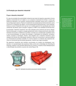 propriedade industrial

3.4 Proteção por desenho industrial
O que é desenho industrial?
É o tipo de proteção da propriedade industrial que trata do desenho associado à forma
plástica ornamental de um objeto ou ao conjunto ornamental de linhas e cores que
possa ser aplicado a um produto, proporcionando resultado visual novo e original na
sua configuração externa. Pode ser constituído de características tridimensionais, como
a forma ou a superfície do objeto, ou de características bidimensionais, como padrões,
linhas ou cores. O desenho tem que ser um modelo passível de reprodução por meios
industriais. No Brasil, quem concede o registro é o INPI, e sua validade é de até 25 anos.

Os desenhos industriais
são importantes para
uma grande variedade de
produtos de diferentes
segmentos industriais,
como o automobilístico,
moveleiro,de eletroeletrônicos, de vestuário e
calçadista, entre outros.

A expressão “desenho industrial” tem sido utilizada como sinônimo do termo design.
Para as empresas, a criação ou design geralmente inclui o desenvolvimento das características funcionais e estéticas do produto, levando em consideração questões como
a sua comercialização, os custos de produção, a facilidade de transporte, armazenamento, conserto e reciclagem. Porém, vale ressaltar que o desenho industrial, como
categoria do direito da propriedade industrial, refere-se unicamente à natureza estética
ou ornamental do produto acabado. É a forma exterior e é distinto dos aspectos técnicos ou funcionais que ele possa apresentar, mesmo que traga inovações.
Os desenhos industriais são também encontrados na criação de embalagens, recipientes e na apresentação dos produtos. Estes, junto com a estratégia de branding da
empresa, passam a ser grandes diferenciais ao criarem o impacto visual desejável para
a identificação do produto no ponto de venda (Figura 18).

Figura 18 – Ilustrações de produtos que possuem desenho industrial

43

 