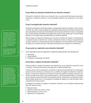 A caminho da inovação

O que difere um desenho industrial de um desenho artístico?
O desenho industrial refere-se ao desenho de um produto de fabricação replicável,
enquanto o desenho artístico é uma expressão estética não aplicável a fins industriais.

O que é protegido pelo desenho industrial?
O registro de desenho industrial protege a configuração externa do objeto e não o funcionamento do mesmo. Essa proteção tem validade somente dentro dos limites territoriais do
país concedente (princípio da territorialidade da Convenção de Paris). Por isso, é necessário
que a empresa faça os pedidos de proteção para cada um dos países para os quais deseja
exportar ou conceder licença de fabricação ou venda do desenho.

O desenho industrial é
considerado novo quando
não está compreendido
no estado da técnica, que
quer dizer que nenhum
desenho idêntico ou muito
similar é conhecido como
já existente, por uso ou
qualquer outro meio, antes
da data de depósito do
pedido, no Brasil ou no
exterior.

Para proteger um desenho industrial por meio de um sistema de registro, é fundamental
a empresa manter o desenho em caráter confidencial. Assim, se houver necessidade de
mostrar o desenho a outras pessoas antes do depósito, é recomendável incluir cláusulas
de sigilo em contratos escritos, indicando claramente que o desenho é confidencial.

O que pode ser registrado como desenho industrial?

Ele é considerado original
quando dele resulta uma
configuração visual distintiva, em relação a outros
objetos anteriores.

Como regra geral, para ser registrável, o desenho precisa atender aos requisitos de:
•	 Novidade;
•	 Originalidade;
•	 Utilização ou aplicação industrial.

Como fazer o registro do desenho industrial?
Antes de efetuar o pedido de registro, para determinar se um desenho industrial é novo
e original, a empresa deve fazer uma pesquisa na Base de Desenhos.

Uma ferramenta importante para acessar a
informação desejada é a
Classificação Internacional de Desenhos Industriais, conhecida como a
Classificação de Locarno,
que contém mais de seis
mil indicações de artigos
diferenciados. No Brasil
esses dados podem ser encontrados no site do INPI
(disponível em: www.inpi.
gov.br>).

A busca prévia não é obrigatória, entretanto é altamente aconselhável ao interessado
realizá-la antes de efetuar o depósito de um pedido de registro de desenho industrial.
Porém, é importante ressaltar que durante o exame do pedido de registro não será verificada a existência de algum outro pedido anterior. A empresa poderá obter a concessão
de um registro mesmo que exista outro pedido anterior, de terceiros, de desenho similar.
Essa situação pode levar a uma posterior nulidade do registro em caso de litígio. Daí a
importância da busca prévia.
O depósito do pedido de registro do desenho industrial, nas condições estabelecidas
pela LPI, precisa conter:
•	
•	
•	
•	

44

Requerimento;
Relatório descritivo, se for o caso;
Reivindicações, se for o caso;
Desenhos ou fotografias;

 