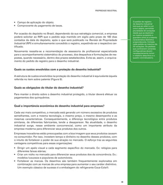 propriedade industrial

O pedido de registro
de desenho industrial
terá que se referir a um
único objeto, permitida
pluralidade de variações
desde que se destinem
ao mesmo propósito e
guardem entre si a mesma
característica distintiva
preponderante, limitado
cada pedido ao máximo de
20 variações. Os pedidos
que contiverem variantes
configurativas devem
necessariamente incluir
o relatório descritivo e o
quadro reivindicatório.

•	 Campo de aplicação do objeto;
•	 Comprovante do pagamento de taxas.
Por ocasião do depósito no Brasil, dependendo da sua estratégia comercial, a empresa
poderá solicitar ao INPI que o pedido seja mantido em sigilo pelo prazo de 180 dias
contados da data do depósito, após o que será publicado na Revista de Propriedade
Industrial (RPI) e simultaneamente concedido o registro, expedindo-se o respectivo certificado.
Novamente ressalta-se a recomendação da assessoria de profissional especializada
para o acompanhamento sistemático do processo, dos despachos e formulações de respostas, quando necessário, dentro dos prazos estabelecidos. Evita-se, assim, o arquivamento do pedido de registro para o desenho industrial.

Quais os custos envolvidos com a proteção do desenho industrial?
A estrutura de custos envolvidos na proteção do desenho industrial é equivalente àquela
referida no item sobre patente (Figura 9).

Quais as obrigações do titular do desenho industrial?
Para manter o direito sobre o desenho industrial protegido, o titular deverá efetuar os
pagamentos dos quinquênios.

Qual a importância econômica do desenho industrial para empresas?
Cada vez mais competitivo, o mercado está gerando um número excessivo de produtos
semelhantes, com a mesma tecnologia, o mesmo preço, o mesmo desempenho e as
mesmas características. Consequentemente, a diferença tecnológica entre produtos
similares, de diferentes fabricantes, tende a desaparecer. Na atualidade, o desenho
industrial surge, nesse ambiente concorrencial, como um importante atributo da
empresa moderna para diferenciar seus produtos dos outros.
Empresas inovadoras estão preocupadas com a boa imagem que seus produtos causam
no consumidor. Por isso, investem tempo e dinheiro no desenho desses produtos, com
o intuito de fortalecer o poder de sua atração no mercado. O esforço traz as seguintes
vantagens competitivas para essas organizações:
•	 Dirigir um apelo visual a cada segmento específico do mercado. Ex: relógios para
diferentes faixas etárias;
•	 Criar um nicho no mercado para diferenciar seus produtos dos da concorrência. Ex.:
modelos luxuosos e populares de automóveis;
•	 Fortalecer as marcas. Os desenhos são também frequentemente explorados em
combinação com as marcas de uma empresa para aumentar o seu caráter distintivo.
Um exemplo clássico de sucesso é a embalagem do refrigerante Coca-Cola®.

45

 