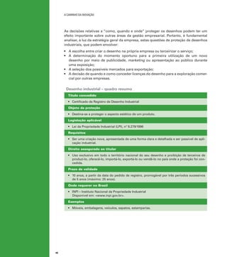 A caminho da inovação

As decisões relativas a “como, quando e onde” proteger os desenhos podem ter um
efeito importante sobre outras áreas da gestão empresarial. Portanto, é fundamental
analisar, à luz da estratégia geral da empresa, estas questões de proteção de desenhos
industriais, que podem envolver:
•	 A escolha entre criar o desenho na própria empresa ou terceirizar o serviço;
•	 A determinação do momento oportuno para a primeira utilização de um novo
desenho por meio de publicidade, marketing ou apresentação ao público durante
uma exposição;
•	 A seleção dos possíveis mercados para exportação;
•	 A decisão de quando e como conceder licenças do desenho para a exploração comercial por outras empresas.

Desenho industrial – quadro resumo
Título concedido
•	 Certificado de Registro de Desenho Industrial
Objeto da proteção
•	 Destina-se a proteger o aspecto estético de um produto.
Legislação aplicável
•	 Lei da Propriedade Industrial (LPI), nº 9.279/1996
Requisitos
•	 Ser uma criação nova, apresentada de uma forma clara e detalhada e ser passível de aplicação industrial.
Direito assegurado ao titular
•	 Uso exclusivo em todo o território nacional do seu desenho e proibição de terceiros de
produzi-lo, oferecê-lo, importá-lo, exportá-lo ou vendê-lo no país onde a proteção foi concedida.
Prazo de validade
•	 10 anos, a partir da data do pedido de registro, prorrogável por três períodos sucessivos
de 5 anos (máximo: 25 anos).
Onde requerer no Brasil
•	 INPI – Instituto Nacional da Propriedade Industrial
Disponível em: <www.inpi.gov.br>.
Exemplos
•	 Móveis, embalagens, veículos, sapatos, estamparias.

46

 