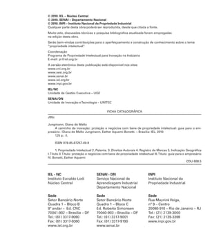 © 2010. IEL – Núcleo Central
© 2010. SENAI – Departamento Nacional
© 2010. INPI – Instituto Nacional da Propriedade Industrial
Qualquer parte desta obra poderá ser reproduzida, desde que citada a fonte.
Muito zelo, discussões técnicas e pesquisa bibliográfica atualizada foram empregadas
na edição desta obra.
Serão bem-vindas contribuições para o aperfeiçoamento e construção de conhecimento sobre o tema
“propriedade intelectual”
.
Coordenação
Programa de Propriedade Intelectual para Inovação na Indústria
E-mail: pi@iel.org.br
A versão eletrônica desta publicação está disponível nos sites:
www.cni.org.br
www.sesi.org.br
www.senai.br
www.iel.org.br
www.inpi.gov.br
IEL/NC
Unidade de Gestão Executiva – UGE
SENAI/DN
Unidade de Inovação e Tecnologia – UNITEC
FICHA CATALOGRÁFICA
J95c
Jungmann, Diana de Mello
A caminho da inovação: proteção e negócios com bens de propriedade intelectual: guia para o empresário / Diana de Mello Jungmann, Esther Aquemi Bonetti. – Brasília: IEL, 2010
125 p.: il.
ISBN 978-85-87257-49-9
1. Propriedade Intelectual 2. Patente. 3. Direitos Autorais 4. Registro de Marcas 5. Indicação Geográfica
I. Título II. Título: proteção e negócios com bens de propriedade intelectual III. Título: guia para o empresário
IV. Bonetti, Esther Aquemi
CDU 608.5

IEL - NC
Instituto Euvaldo Lodi
Núcleo Central

SENAI - DN
Serviço Nacional de
Aprendizagem Industrial
Departamento Nacional

INPI
Instituto Nacional da
Propriedade Industrial

Sede
Setor Bancário Norte
Quadra 1 – Bloco B
9º andar – Ed. CNC
70041-902 – Brasília – DF
Tel.: (61) 3317-9080
Fax: (61) 3317-9360
www.iel.org.br

Sede
Setor Bancário Norte
Quadra 1 – Bloco C
Ed. Roberto Simonsen
70040-903 – Brasília – DF
Tel.: (61) 3317-9001
Fax: (61) 3317-9190
www.senai.br

Sede
Rua Mayrink Veiga,
nº 9 – Centro
20090-910 – Rio de Janeiro – RJ
Tel.: (21) 2139-3000
Fax: (21) 2139-3398
www.inpi.gov.br

 
