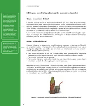 A caminho da inovação

3.6 Segredo industrial e proteção contra a concorrência desleal
Obter informações sigilosas por meio fraudulento
(espionagem industrial)
ou por violação de acordo
[contrato de confidencialidade] constitui um ato de
concorrência desleal.

O que é concorrência desleal?
É o crime, previsto na Lei de Propriedade Industrial, que inclui o ato de quem divulga,
explora ou utiliza, sem autorização ou por meios ilícitos, informações ou dados confidenciais (segredo de negócio) empregáveis na indústria, comércio ou prestação de serviços. Também constitui concorrência desleal o acesso a informações mediante relação
contratual ou empregatícia, mesmo após o término do contrato.

Segredos de negócio
podem incluir carteira
de clientes, planos de
negócios, desenhos,
políticas internas de preços
e descontos, receitas e
fórmulas, processos especiais, métodos, técnicas,
resultados de pesquisa e
desenvolvimento etc.

É importante ressaltar que não são considerados crimes pela LPI a divulgação, exploração ou utilização dos conhecimentos e informações ou dados que sejam públicos ou
evidentes para um técnico no assunto.

O que é segredo industrial?
A patente e o segredo industrial podem ser complementares, porque muitos
inventos são mantidos em
segredo até que a empresa
decida fazer o depósito do
pedido de patente.

Pessoas físicas ou jurídicas têm a possibilidade de preservar a natureza confidencial
de uma informação e evitar que tais informações, legalmente sob seu controle, sejam
divulgadas, adquiridas ou usadas por terceiros não autorizados, sem seu consentimento, desde que tal informação:
•	 Seja secreta, no sentido de que não é conhecida em geral, nem facilmente acessível a
pessoas de círculos que normalmente lidam com o tipo de informação em questão;
•	 Tenha valor comercial por ser secreta;
•	 Tenha sido objeto de precauções razoáveis, nas circunstâncias, pela pessoa legalmente em controle da informação, para mantê-la secreta.
O segredo de fábrica ou industrial é muito utilizado em áreas onde a pesquisa e o desenvolvimento tecnológico são intensos, como na indústria de informação e comunicação,
petroquímica, farmacêutica, de bebidas, alimentos e cosméticos. Porém, empresa de
produtos tradicionais também utiliza do segredo industrial para se manter competitiva
no mercado em que atua (Figura 20).

Figura 20 – Ilustração de produto protegido por segredo industrial – Fórmula de refrigerante

50

 