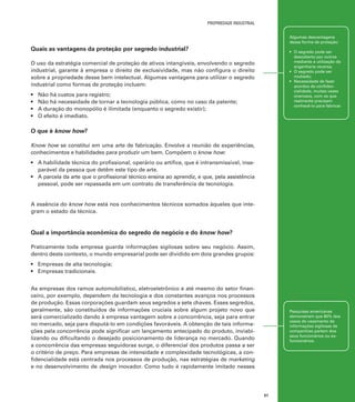 propriedade industrial
Algumas desvantagens
dessa forma de proteção:

Quais as vantagens da proteção por segredo industrial?

•	 O segredo pode ser
descoberto por outros
mediante a utilização da
engenharia reversa;
•	 O segredo pode ser
roubado;
•	 Necessidade de fazer
acordos de confidencialidade, muitas vezes
onerosos, com os que
realmente precisam
conhecê-lo para fabricar.

O uso da estratégia comercial de proteção de ativos intangíveis, envolvendo o segredo
industrial, garante à empresa o direito de exclusividade, mas não configura o direito
sobre a propriedade desse bem intelectual. Algumas vantagens para utilizar o segredo
industrial como formas de proteção incluem:
•	
•	
•	
•	

Não há custos para registro;
Não há necessidade de tornar a tecnologia pública, como no caso da patente;
A duração do monopólio é ilimitada (enquanto o segredo existir);
O efeito é imediato.

O que é know how?
Know how se constitui em uma arte de fabricação. Envolve a reunião de experiências,
conhecimentos e habilidades para produzir um bem. Compõem o know how:
•	 A habilidade técnica do profissional, operário ou artífice, que é intransmissível, inseparável da pessoa que detêm este tipo de arte.
•	 A parcela da arte que o profissional técnico ensina ao aprendiz, e que, pela assistência
pessoal, pode ser repassada em um contrato de transferência de tecnologia.

A essência do know how está nos conhecimentos técnicos somados àqueles que integram o estado da técnica.

Qual a importância econômica do segredo de negócio e do know how?
Praticamente toda empresa guarda informações sigilosas sobre seu negócio. Assim,
dentro deste contexto, o mundo empresarial pode ser dividido em dois grandes grupos:
•	 Empresas de alta tecnologia;
•	 Empresas tradicionais.
As empresas dos ramos automobilístico, eletroeletrônico e até mesmo do setor financeiro, por exemplo, dependem da tecnologia e dos constantes avanços nos processos
de produção. Essas corporações guardam seus segredos a sete chaves. Esses segredos,
geralmente, são constituídos de informações cruciais sobre algum projeto novo que
será comercializado dando à empresa vantagem sobre a concorrência, seja para entrar
no mercado, seja para disputá-lo em condições favoráveis. A obtenção de tais informações pela concorrência pode significar um lançamento antecipado do produto, inviabilizando ou dificultando o desejado posicionamento de liderança no mercado. Quando
a concorrência das empresas seguidoras surge, o diferencial dos produtos passa a ser
o critério de preço. Para empresas de intensidade e complexidade tecnológicas, a confidencialidade está centrada nos processos de produção, nas estratégias de marketing
e no desenvolvimento de design inovador. Como tudo é rapidamente imitado nesses

Pesquisas americanas
demonstram que 80% dos
casos de vazamento de
informações sigilosas de
companhias partem dos
seus funcionários ou exfuncionários.

51

 