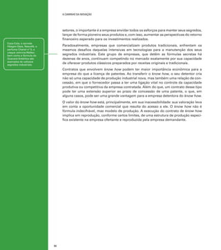 A caminho da inovação

setores, o importante é a empresa envidar todos os esforços para manter seus segredos,
lançar de forma pioneira seus produtos e, com isso, aumentar as perspectivas do retorno
financeiro esperado para os investimentos realizados.
Coca-Cola, o sorvete
Häagen-Dazs, Nescafé, o
perfume Chanel nº 5, o
uísque Johnnie Walker,
bem como a fórmula do
Guaraná Antártica são
exemplos de valiosos
segredos industriais.

Paradoxalmente, empresas que comercializam produtos tradicionais, enfrentam os
mesmos desafios daquelas intensivas em tecnologias para a manutenção dos seus
segredos industriais. Este grupo de empresas, que detêm as fórmulas secretas há
dezenas de anos, continuam competindo no mercado exatamente por sua capacidade
de oferecer produtos clássicos preparados por receitas originais e tradicionais.
Contratos que envolvem know how podem ter maior importância econômica para a
empresa do que a licença de patentes. Ao transferir o know how, o seu detentor cria
não só uma capacidade de produção industrial nova, mas também uma relação de concessão, em que o fornecedor passa a ter uma ligação vital no controle da capacidade
produtiva ou competitiva da empresa contratada. Além do que, um contrato desse tipo
pode ter uma extensão superior ao prazo de concessão de uma patente, o que, em
alguns casos, pode ser uma grande vantagem para a empresa detentora do know how.
O valor do know how está, principalmente, em sua inacessibilidade: sua valoração leva
em conta a oportunidade comercial que resulta do acesso a ele. O know how não é
fórmula indecifrável, mas modelo de produção. A execução do contrato de know how
implica em reprodução, conforme certos limites, de uma estrutura de produção específica existente na empresa ofertante e reproduzida pela empresa demandante.

52

 