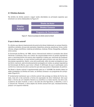 direito autoral

4.1 Direitos Autorais
No âmbito do direito autoral a seguir serão abordados os principais aspectos que
envolvem os ramos destacados na Figura 21.

Direito de Autor

Direito
Autoral

Direitos Conexos
Programa de Computador

Figura 21 – Ramos da proteção do direito autoral no Brasil

O que é direito autoral?
É o direito que decorre basicamente da autoria de obras intelectuais no campo literário,
científico e artístico, de que são exemplos: desenhos, pinturas, esculturas, livros, conferências, artigos científicos, matérias jornalísticas, músicas, filmes, fotografias, software,
entre outros.
A Convenção de Berna, de 1886, marco internacional relativo à proteção das obras
literárias e artísticas, fixou um critério de reciprocidade entre os países signatários
para o reconhecimento da autoria dos trabalhos criados por nacionais de qualquer
dos países membros, ou que tenham publicado pela primeira vez sua obra em um
dos países signatários. Assim, uma obra publicada, além de estar protegida em seu
território nacional, está simultaneamente protegida em todos os países signatários
da Convenção de Berna, que inclui o Brasil. A definição do que é publicação varia
conforme a natureza da obra e presume que esta seja posta à disposição do público.
No Brasil o direito autoral é regulamentado pela Lei nº 9.619/98. No âmbito desta Lei
estão protegidos os direitos de autor, os direitos conexos e os programas de computador (Figura 21).
É fundamental esclarecer que o direito autoral não protege as ideias de forma isolada, mas sim e tão somente a forma de expressão da obra intelectual. Isto quer
dizer: a forma de um trabalho literário ou científico é o texto escrito; da obra oral,
a palavra; da obra musical, o som; e da obra de arte figurativa, o desenho, a cor e
o volume etc. Portanto, a obra objeto do direito autoral tem que, necessariamente,
possuir um suporte material.

55

 