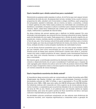 A caminho da inovação

Qual o benefício que o direito autoral traz para a sociedade?
Diariamente as pessoas estão expostas à cultura, de tal forma que nem sequer tomam
consciência de onde ela vem. As pessoas leem jornais, revistas, livros, ouvem música e
programas de rádio, estudam com livros-textos e artigos científicos, usam programas
de computador, assistem à televisão, vão ao cinema, ao teatro, a concertos, a shows
e visitam galerias de artes. Todos esses produtos da criatividade são concebidos para
beneficiar a sociedade, enriquecer a cultura e contribuir para o desenvolvimento do ser
humano. Assim, esses bens intelectuais são criados para educação, diversão e apreciação, melhorando a qualidade de vida de todos.
As obras criativas não servem apenas para o desfrute no âmbito pessoal. Em uma
dimensão mais abrangente, seu conjunto forma a herança cultural de um povo, fazendo
parte da identidade de uma nação. Cada pessoa tem o direito de sentir orgulho de um
grande ator, músico, cientista, escritor, jornalista, pintor e suas obras de sucesso dentro
e fora do seu país. Uma herança cultural forte pode também contribuir para o turismo
de uma região, por meio da promoção de festivais de música, de cinema, de danças, de
livros, exibição de artes e outras atrações resultantes da criatividade humana.
A Lei do Direito Autoral possibilita que o autor de uma obra possa receber crédito
por seu trabalho, bem como remuneração por sua criatividade. A proteção desses
direitos provê as bases para autores continuarem criando suas obras e, conjuntamente com toda a cadeia produtiva do setor, obterem justa recompensa financeira
por isso. Este ciclo virtuoso favorece a criatividade humana e geração de riqueza
para a sociedade.
De maneira geral, a contribuição econômica da chamada indústria cultural para o crescimento e desenvolvimento de um país é considerável. É estimado que o impacto do
valor agregado pela indústria da cultura varie de 3 a 6% do produto interno bruto (PIB)
de uma nação. O segmento cresce a uma taxa superior à da economia, além de oferecer
um número crescente de novos empregos.

Qual a importância econômica do direito autoral?
A importância dessa economia pode ser comprovada por dados fornecidos pela ONU
(Organização das Nações Unidas), que estima a movimentação financeira mundial
de produtos culturais em US$ 1,3 trilhão, o que é equivalente a 7% do PIB mundial.
Somente entre 1980 e 1998, esse valor saltou de US$ 95 bilhões para US$ 380 bilhões.
As indústrias criativas vêm crescendo em ritmo superior ao de outros setores da economia mundial, e a expectativa para as próximas décadas é de um crescimento médio
de cerca de 10% ao ano. Porém, é um potencial que vem ficando restrito às nações
desenvolvidas, pois cerca de quatro quintos do fluxo econômico de bens e serviços
culturais é representado por pouco mais de dez países.
As atividades culturais constituem atualmente um dos setores mais dinâmicos da
economia mundial, com impactos significativos e crescentes sobre a geração de

56

 