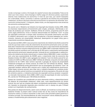 direito autoral

renda e emprego e sobre a formação do capital humano das sociedades. Trata-se do
setor que mais cresce, mais emprega e melhor paga em diversos países, superando
setores mais tradicionais da economia. E mais do que isso, por serem baseados
em criatividade, ideias, conceitos e valores e geradores de direitos de propriedade
intelectual, os bens e serviços culturais se encontram no epicentro da chamada “economia do conhecimento” e integram, deste modo, um dos segmentos mais atrativos
da economia contemporânea.
De acordo com o Relatório da Indústria de Copyright dos Estados Unidos (IIPA, 2006),
as empresas responsáveis primariamente pela criação, produção, distribuição e exibição de produtos que incluem: Software, filmes de cinema, programas para TV, bem
como jogos eletrônicos, livros e músicas (denominadas de indústrias “core” na área
de copyright) continuam a compor setor econômico de grande crescimento nos EUA.
O relatório demonstra que a criação de mercadorias e serviços baseados em conhecimento, intensivo em propriedade intelectual, desempenha um papel crítico para o
crescimento econômico daquele país.
No período de 2004 a 2007 a taxa anual de crescimento da indústria do direito autoral foi
mais do que duas vezes a taxa de crescimento da economia americana como um todo.
Este setor industrial tem contribuído positivamente para o real crescimento dos Estados
Unidos de maneira inclusive desproporcional: em 2006 e 2007 a chamada indústria core
do direito autoral contribuiu com uma taxa de 22.74% para o crescimento real alcançado
pela economia americana naquele período. Levando-se em consideração a cadeia produtiva da indústria de direito autoral para o mesmo biênio 2006-2007, o setor contribuiu
com uma taxa surpreendente de 43.06% para o crescimento total da economia dos
Estados Unidos. Em 2007 o valor agregado da indústria “core’ do direito autoral foi calculada em 6.44% do PIB americano (889.1 bilhões de dólares), enquanto de toda cadeia
produtiva foi de 11.05%. Este número equivale à geração de riqueza de propriedade
intelectual protegida por direito autoral, da ordem de 1.52 trilhões de dólares. Neste
relatório, as estatísticas ainda demonstram que os empregados da indústria “core” de
copyright recebem salários 40% maiores que a média dos trabalhadores americanos.
Todos esses números servem para dizer que a indústria baseada em produtos protegidos pelo direito autoral continua a se expandir de forma expressiva. Do ponto de vista
do comércio exterior, a indústria americana de copyright continua acrescer e expandir
no mercado internacional. Entre 2006 e 2007 a taxa de exportação do setor aumentou
8%, saindo de 116 bilhões para 126 bilhões de dólares.
Apesar de o brasileiro ser considerado um povo altamente criativo, o desconhecimento
do sistema de propriedade intelectual, neste caso, mais especificamente do direito
autoral, faz com que as criações não sejam corretamente apropriadas e transformadas
em riquezas na proporção esperada para contribuir com o avanço do país. O Brasil
ainda é um importador de conhecimento.
Nos países em desenvolvimento, assim como no Brasil, as iniciativas na área ainda são
bastante tímidas. O próprio setor cultural ainda não se deu conta da importância da
economia criativa. A cultura raramente é vista como área prioritária pelos governos e
iniciativa privada. Os empreendedores do setor encontram vários obstáculos para ter
acesso a investimentos para alavancarem seus negócios.

57

 