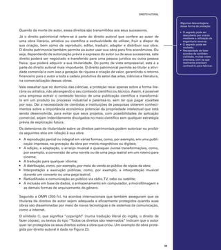 direito autoral
Algumas desvantagens
dessa forma de proteção:

Quando da morte do autor, esses direitos são transmitidos aos seus sucessores.

•	 O segredo pode ser
descoberto por outros
mediante a utilização da
engenharia reversa;
•	 O segredo pode ser
roubado;
•	 Necessidade de fazer
acordos de confidencialidade, muitas vezes
onerosos, com os que
realmente precisam
conhecê-lo para fabricar.

Já o direito patrimonial refere-se à parte do direito autoral que confere ao autor de
uma obra literária, artística ou científica a exclusividade de utilizar, fruir e dispor da
sua criação, bem como de reproduzir, editar, traduzir, adaptar e distribuir sua obra.
O direito patrimonial também permite ao autor usar sua obra para fins econômicos. Ou
seja, dependendo de autorização prévia e expressa do autor ou de seus sucessores, este
direito poderá ser negociado e transferido para uma pessoa jurídica ou outra pessoa
física, que poderá adquirir a sua titularidade. Do ponto de vista empresarial, esta é a
parte do direito autoral mais importante. O direito patrimonial permite ao titular a atividade comercial e com isso a geração de riqueza e criação de valor, garantindo o retorno
financeiro para o autor e toda a cadeia produtiva do setor das artes, ciências e literatura,
na comercialização dessas obras.
Vale ressaltar que no domínio das ciências, a proteção recai apenas sobre a forma literária ou artística, não abrangendo o seu conteúdo científico ou técnico. Assim, é possível
uma empresa extrair o conteúdo técnico de uma publicação científica e transformálo em um produto ou processo industrial e patenteá-lo, sem ter que pagar royalties
por isso. Daí a necessidade de cientistas e instituições de pesquisas obterem conhecimentos sobre a importância econômica potencial da propriedade intelectual que está
sendo desenvolvida, para evitar que seus projetos, com possibilidades de aplicação
comercial, sejam indevidamente divulgados no meio científico sem qualquer estratégia
prévia de exploração futura.
Os detentores da titularidade sobre os direitos patrimoniais podem autorizar ou proibir
os seguintes atos em relação à sua obra:
•	 A reprodução parcial ou integral em várias formas, como, por exemplo, em uma publicação impressa, na gravação da obra por meios magnéticos ou digitais;
•	 A edição, a adaptação, o arranjo musical e quaisquer outras transformações, como,
por exemplo, a conversão de uma novela ou de uma peça teatral em um roteiro para
cinema;
•	 A tradução para qualquer idioma;
•	 A distribuição, como, por exemplo, por meio da venda ao público de cópias da obra;
•	 Interpretação e execução públicas, como, por exemplo, a interpretação musical
durante um concerto ou uma peça teatral;
•	 Radiodifusão e comunicação ao público via rádio, TV, cabo ou satélite;
•	 A inclusão em base de dados, o armazenamento em computador, a microfilmagem e
as demais formas de arquivamento do gênero.
Segundo a OMPI (200-?c), há acordos internacionais que também asseguram que os
titulares de direitos de autor sejam adequada e eficazmente protegidos quando suas
obras são disseminadas por meio de novas tecnologias e de sistemas de comunicação,
como a internet.
O símbolo ©, que significa “copyright” (numa tradução literal do inglês, o direito de
fazer cópias), ou textos do tipo “Todos os direitos são reservados” indicam que o autor
quer ter protegidos os seus direitos sobre a obra que criou. Um exemplo de obra protegida por direito autoral é dada na Figura 23.

59

 