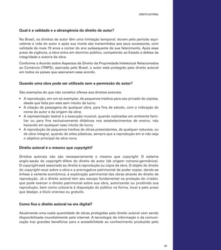 direito autoral

Qual é a validade e a abrangência do direito de autor?
No Brasil, os direitos de autor têm uma limitação temporal: duram pelo período equivalente à vida do autor e após sua morte são transmitidos aos seus sucessores, com
validade de mais 70 anos a contar do ano subsequente do sue falecimento. Após esse
prazo de vigência, a obra entra em domínio público, competindo ao Estado a defesa da
integridade e autoria da obra.
Conforme o Acordo sobre Aspectos de Direito da Propriedade Intelectual Relacionados
ao Comércio (TRIPS), assinado pelo Brasil, o autor está protegido pelo direito autoral
em todos os países que assinaram esse acordo.

Quando uma obra pode ser utilizada sem a permissão do autor?
São exemplos do que não constitui ofensa aos direitos autorais:
•	 A reprodução, em um só exemplar, de pequenos trechos para uso privado do copista,
desde que feita por este sem intuito de lucro;
•	 A citação de passagens de qualquer obra, para fins de estudo, com a indicação do
nome do autor e da origem da obra;
•	 A representação teatral e a execução musical, quando realizadas em ambiente familiar ou para fins exclusivamente didáticos nos estabelecimentos de ensino, não
havendo em qualquer caso intuito de lucro;
•	 A reprodução de pequenos trechos de obras preexistentes, de qualquer natureza, ou
de obra integral, quando de artes plásticas, sempre que a reprodução em si não seja
o objetivo principal da obra nova.

Direito autoral é o mesmo que copyright?
Direitos autorais não são necessariamente o mesmo que copyright. O sistema
anglo-saxão do copyright difere do direito de autor (de origem romano-germânica).
O copyright está associado ao direito à reprodução ou cópia da obra. O objeto do direito
do copyright recai sobre a obra e a prerrogativa patrimonial de poder copiar, dando-se
ênfase à vertente econômica, à exploração patrimonial das obras através do direito de
reprodução. Já o direito autoral tem seu escopo fundamental na proteção do criador,
que pode exercer o direito patrimonial sobre sua obra, autorizando ou proibindo sua
reprodução, bem como colocá-la à disposição do público na forma, local e pelo prazo
que desejar, a título oneroso ou gratuito.

Como fica o direito autoral na era digital?
Atualmente uma vasta quantidade de obras protegidas pelo direito autoral vem sendo
disponibilizada mundialmente pela internet. A tecnologia da informação e da comunicação traz grandes benefícios para a acessibilidade ao conhecimento produzido pelo

61

 