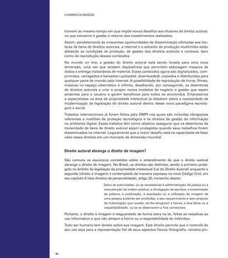 A caminho da inovação

homem ao mesmo tempo em que impõe novos desafios aos titulares do direito autoral,
no que concerne à gestão e retorno dos investimentos realizados.
Assim, paralelamente às crescentes oportunidades de disseminação ofertadas aos titulares de bens de direitos autorais, a internet e o advento da produção multimídia estão
afetando as condições de proteção, de gestão dos direitos autorais e conexos, bem
como de reprodução desses conteúdos.
No mundo on line, a gestão do direito autoral está sendo levada para uma nova
dimensão, uma vez que existem dispositivos que permitem estocagem massiva de
dados e entrega instantânea de material. Esses conteúdos agora são digitalizados, comprimidos, carregados e baixados (uploaded, downloaded), copiados e distribuídos para
qualquer parte do mundo pela internet. A possibilidade de reprodução de livros, filmes,
músicas no espaço cibernético é infinita, desafiando, por conseguinte, os detentores
de direitos autorais a criar e propor novos modelos de negócio e gestão que sejam
atraentes para o usuário e gerem benefícios para todos os envolvidos. Empresários
e especialistas na área da propriedade intelectual já debatem sobre a necessidade de
modernização da legislação do direito autoral dentro desse novo paradigma tecnológico e social.
Tratados internacionais já foram feitos pela OMPI nos quais são incluídas obrigações
referentes a medidas de proteção tecnológica e os direitos de gestão da informação
no ambiente digital. Esses tratados têm como objetivo assegurar que os detentores da
titularidade de bens de direito autoral sejam protegidos quando seus trabalhos forem
disseminados na internet. Logicamente que o maior desafio está na capacidade de fazer
valer esses direitos em um mercado de dimensão mundial.

Direito autoral abrange o direito de imagem?
São comuns os equívocos cometidos sobre o entendimento de que o direito autoral
abrange o direito de imagem. No Brasil, os direitos são distintos, sendo o primeiro protegido no âmbito da legislação da propriedade intelectual (Lei do Direito Autoral) enquanto o
segundo (direito à imagem) é contemplado de maneira expressa no novo Código Civil, em
seu capítulo II (dos direitos da personalidade), artigo 20, transcrito abaixo:
Salvo se autorizadas, ou se necessárias à administração da justiça ou à
manutenção da ordem pública, a divulgação de escritos, a transmissão
da palavra, a publicação, a exposição ou a utilização da imagem de
uma pessoa poderão ser proibidas, a seu requerimento e sem prejuízo
da indenização que couber, se lhe atingirem a honra, a boa fama ou a
respeitabilidade, ou se se destinarem a fins comerciais.

Portanto, o direito à imagem é resguardado de forma clara na lei, feitas as ressalvas ao
uso informativo e que não atinjam a honra ou a respeitabilidade do indivíduo.
Todo ser humano tem direito sobre sua imagem. Este direito permite que o controle do
seu uso seja para a representação fiel de seus aspectos físicos (fotografia, retratos pin-

62

 