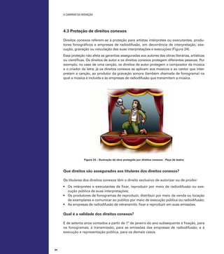 A caminho da inovação

4.3 Proteção de direitos conexos
Direitos conexos referem-se à proteção para artistas intérpretes ou executantes, produtores fonográficos e empresas de radiodifusão, em decorrência de interpretação, execução, gravação ou veiculação das suas interpretações e execuções (Figura 24).
Essa proteção não afeta as garantias asseguradas aos autores das obras literárias, artísticas
ou científicas. Os direitos de autor e os direitos conexos protegem diferentes pessoas. Por
exemplo, no caso de uma canção, os direitos de autor protegem o compositor da música
e o criador da letra; já os direitos conexos se aplicam aos músicos e ao cantor que interpretam a canção, ao produtor da gravação sonora (também chamada de fonograma) na
qual a música é incluída e às empresas de radiodifusão que transmitem a música.

Figura 24 – Ilustração de obra protegida por direitos conexos - Peça de teatro

Que direitos são assegurados aos titulares dos direitos conexos?
Os titulares dos direitos conexos têm o direito exclusivo de autorizar ou de proibir:
•	 Os intérpretes e executantes de fixar, reproduzir por meio de radiodifusão ou execução pública de suas interpretações;
•	 Os produtores de fonogramas de reproduzir, distribuir por meio da venda ou locação
de exemplares e comunicar ao público por meio de execução pública ou radiodifusão;
•	 As empresas de radiodifusão de retransmitir, fixar e reproduzir em suas emissões.

Qual é a validade dos direitos conexos?
É de setenta anos contados a partir de 1º de janeiro do ano subsequente à fixação, para
os fonogramas; à transmissão, para as emissões das empresas de radiodifusão; e à
execução e representação pública, para os demais casos.

64

 