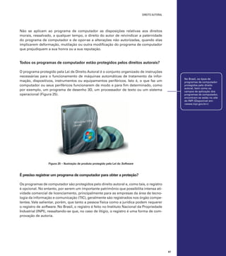 direito autoral

Não se aplicam ao programa de computador as disposições relativas aos direitos
morais, ressalvado, a qualquer tempo, o direito do autor de reivindicar a paternidade
do programa de computador e de opor-se a alterações não autorizadas, quando elas
implicarem deformação, mutilação ou outra modificação do programa de computador
que prejudiquem a sua honra ou a sua reputação.

Todos os programas de computador estão protegidos pelos direitos autorais?
O programa protegido pela Lei de Direito Autoral é o conjunto organizado de instruções
necessárias para o funcionamento de máquinas automáticas de tratamento da informação, dispositivos, instrumentos ou equipamentos periféricos. Isto é, o que faz um
computador ou seus periféricos funcionarem de modo e para fim determinado, como
por exemplo, um programa de desenho 3D, um processador de texto ou um sistema
operacional (Figura 25).

No Brasil, os tipos de
programas de computador
protegidos pelo direito
autoral, bem como os
campos de aplicação dos
programas de computador,
encontram-se estão no site
do INPI (Disponível em:
<www.inpi.gov.br>)

Figura 25 – Ilustração de produto protegido pela Lei do Software

É preciso registrar um programa de computador para obter a proteção?
Os programas de computador são protegidos pelo direito autoral e, como tais, o registro
é opcional. No entanto, por serem um importante patrimônio que possibilita intensa atividade comercial de licenciamento, principalmente para as empresas da área de tecnologia da informação e comunicação (TIC), geralmente são registrados nos órgão competentes. Vale salientar, porém, que tanto a pessoa física como a jurídica podem requerer
o registro de software. No Brasil, o registro é feito no Instituto Nacional da Propriedade
Industrial (INPI), ressaltando-se que, no caso de litígio, o registro é uma forma de comprovação de autoria.

67

 