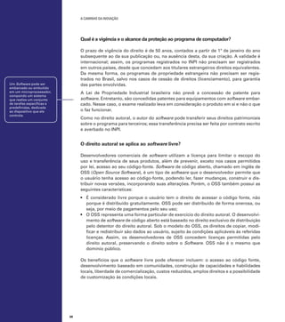 A caminho da inovação

Qual é a vigência e o alcance da proteção ao programa de computador?
O prazo de vigência do direito é de 50 anos, contados a partir de 1º de janeiro do ano
subsequente ao da sua publicação ou, na ausência desta, da sua criação. A validade é
internacional; assim, os programas registrados no INPI não precisam ser registrados
em outros países, desde que concedam aos titulares estrangeiros direitos equivalentes.
Da mesma forma, os programas de propriedade estrangeira não precisam ser registrados no Brasil, salvo nos casos de cessão de direitos (licenciamento), para garantia
das partes envolvidas.

Um Software pode ser
embarcado ou embutido
em um microprocessador,
compondo um sistema
que realiza um conjunto
de tarefas específicas e
predefinidas, dedicada
ao dispositivo que ele
controla.

A Lei de Propriedade Industrial brasileira não prevê a concessão de patente para
software. Entretanto, são concedidas patentes para equipamentos com software embarcado. Nesse caso, o exame realizado leva em consideração o produto em si e não o que
o faz funcionar.
Como no direito autoral, o autor do software pode transferir seus direitos patrimoniais
sobre o programa para terceiros; essa transferência precisa ser feita por contrato escrito
e averbado no INPI.

O direito autoral se aplica ao software livre?
Desenvolvedores comerciais de software utilizam a licença para limitar o escopo do
uso e transferência de seus produtos, além de prevenir, exceto nos casos permitidos
por lei, acesso ao seu código-fonte. Software de código aberto, chamado em inglês de
OSS (Open Source Software), é um tipo de software que o desenvolvedor permite que
o usuário tenha acesso ao código-fonte, podendo ler, fazer mudanças, construir e distribuir novas versões, incorporando suas alterações. Porém, o OSS também possui as
seguintes características:
•	 É considerado livre porque o usuário tem o direito de acessar o código fonte, não
porque é distribuído gratuitamente. OSS pode ser distribuído de forma onerosa, ou
seja, por meio de pagamentos pelo seu uso;
•	 O OSS representa uma forma particular de exercício do direito autoral. O desenvolvimento de software de código aberto está baseado no direito exclusivo de distribuição
pelo detentor do direito autoral. Sob o modelo do OSS, os direitos de copiar, modificar e redistribuir são dados ao usuário, sujeito às condições aplicáveis às referidas
licenças. Assim, os desenvolvedores de OSS concedem licenças permitidas pelo
direito autoral, preservando o direito sobre o Software. OSS não é o mesmo que
domínio público.
Os benefícios que o software livre pode oferecer incluem: o acesso ao código fonte,
desenvolvimento baseado em comunidades, construção de capacidades e habilidades
locais, liberdade de comercialização, custos reduzidos, amplos direitos e a possibilidade
de customização às condições locais.

68

 