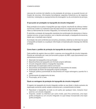 A caminho da inovação

natureza do contrato de trabalho ou de prestação de serviços, ou quando houver utilização de recursos, informações tecnológicas, segredos industriais ou de negócios,
materiais, instalações ou equipamentos do empregador ou do contratante de serviços.

O que pode ser protegido na topografia de circuito integrado?
Essa proteção só se aplica à topografia que seja original, resultando do esforço intelectual do seu criador ou criadores e que não seja comum ou vulgar para técnicos, especialistas ou fabricantes de circuitos integrados, no momento de sua criação.
É admitida a proteção de topografia resultante da combinação de elementos e interconexões comuns, ou que incorpore, com a devida autorização, a topografia de terceiros,
desde que o resultado seja original.
A proteção não será conferida aos conceitos, processos, sistemas ou técnicas nas quais
a topografia se baseie ou a qualquer informação armazenada pelo emprego da referida
proteção.

Como fazer o pedido de proteção de topografia de circuito integrado?
Cada pedido de registro deve se referir a apenas uma topografia de circuito integrado.
Precisa ser solicitado por meio de formulário próprio do INPI, cujos documentos complementares envolvem:
Descrição da topografia e de sua função;
Desenhos/fotos da topografia (em formato próprio definido);
Circuito integrado relativo à topografia requerida;
Declaração de exploração anterior se houver;
Documento comprobatório de titularidade ou documento de cessão;
Autorização do titular de topografia original protegida;
Tradução pública juramentada de documentos em língua estrangeira, quando for o
caso;
•	 Comprovante de pagamento da taxa;
•	 Procuração, se for o caso. 	
•	
•	
•	
•	
•	
•	
•	

Quais as vantagens da proteção de topografia de circuito integrado?
O registro de topografia de circuito integrado confere ao seu titular o direito exclusivo de
exploração comercial, sendo vedado a terceiros sem o consentimento do titular:
•	 Reproduzir a topografia, no todo ou em parte, por qualquer meio, inclusive incorporá-la a um circuito integrado;
•	 Importar, vender ou distribuir por outro modo, para fins comerciais, uma topografia protegida ou um circuito integrado no qual esteja incorporada uma topografia protegida;

74

 