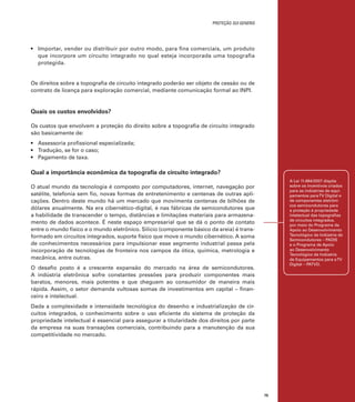 proteção sui generis

•	 Importar, vender ou distribuir por outro modo, para fins comerciais, um produto
que incorpore um circuito integrado no qual esteja incorporada uma topografia
protegida.

Os direitos sobre a topografia de circuito integrado poderão ser objeto de cessão ou de
contrato de licença para exploração comercial, mediante comunicação formal ao INPI.

Quais os custos envolvidos?
Os custos que envolvem a proteção do direito sobre a topografia de circuito integrado
são basicamente de:
•	 Assessoria profissional especializada;
•	 Tradução, se for o caso;
•	 Pagamento de taxa.	

Qual a importância econômica da topografia de circuito integrado?
A Lei 11.484/2007 dispõe
sobre os incentivos criados
para as indústrias de equipamentos para TV Digital e
de componentes eletrônicos semicondutores para
a proteção à propriedade
intelectual das topografias
de circuitos integrados,
por meio do Programa de
Apoio ao Desenvolvimento
Tecnológico da Indústria de
Semicondutores – PADIS
e o Programa de Apoio
ao Desenvolvimento
Tecnológico da Indústria
de Equipamentos para a TV
Digital – PATVD.

O atual mundo da tecnologia é composto por computadores, internet, navegação por
satélite, telefonia sem fio, novas formas de entretenimento e centenas de outras aplicações. Dentro deste mundo há um mercado que movimenta centenas de bilhões de
dólares anualmente. Na era cibernético-digital, é nas fábricas de semicondutores que
a habilidade de transcender o tempo, distâncias e limitações materiais para armazenamento de dados acontece. É neste espaço empresarial que se dá o ponto de contato
entre o mundo físico e o mundo eletrônico. Silício (componente básico da areia) é transformado em circuitos integrados, suporte físico que move o mundo cibernético. A soma
de conhecimentos necessários para impulsionar esse segmento industrial passa pela
incorporação de tecnologias de fronteira nos campos da ótica, química, metrologia e
mecânica, entre outras.
O desafio posto é a crescente expansão do mercado na área de semicondutores.
A indústria eletrônica sofre constantes pressões para produzir componentes mais
baratos, menores, mais potentes e que cheguem ao consumidor de maneira mais
rápida. Assim, o setor demanda vultosas somas de investimentos em capital – financeiro e intelectual.
Dada a complexidade e intensidade tecnológica do desenho e industrialização de circuitos integrados, o conhecimento sobre o uso eficiente do sistema de proteção da
propriedade intelectual é essencial para assegurar a titularidade dos direitos por parte
da empresa na suas transações comerciais, contribuindo para a manutenção da sua
competitividade no mercado.

75

 
