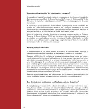 A caminho da inovação

Quem concede a proteção dos direitos sobre cultivares?
A proteção, no Brasil, é formalizada mediante a concessão do Certificado de Proteção de
Cultivar, de responsabilidade do Serviço Nacional de Proteção de Cultivares (SNPC), do
Ministério da Agricultura e do Abastecimento (MAPA), mediante o pagamento de taxas
e anuidade.
A organização que supervisiona mundialmente a proteção de novas variedades de
plantas é a União Internacional para Proteção das Obtenções Vegetais (UPOV), uma
organização que funciona junto à OMPI e que, por meio de uma convenção, disciplina a
atuação da proteção de cultivares em 66 países, entre eles, o Brasil.
Além do registro de proteção de cultivares, pode-se requerer também o Registro
Nacional de Comercialização (RNC), que é o cadastro das cultivares habilitadas para a
produção e comercialização de sementes e mudas certificadas e fiscalizadas em todo
território nacional. Esse registro visa proteger o agricultor da venda indiscriminada de
sementes e mudas de cultivares não testadas.

Por que proteger cultivares?
O estabelecimento de um efetivo sistema de proteção de cultivares visa a encorajar o
desenvolvimento de novas variedades de plantas para o benefício da sociedade.
Segundo a OMPI (200-?a), a criação de novas variedades de plantas requer um investimento substancial em termos de habilidade, mão de obra, recursos materiais e financeiro,
além de tempo. A possibilidade de se ter determinados direitos exclusivos referentes a
uma obtenção vegetal dá ao melhorista (criador de nova variedade de planta) bem-sucedido uma boa oportunidade de reaver seus custos e acumular as reservas necessárias
para futuros investimentos. Sem os direitos do criador da planta, esses objetivos ficam
mais difíceis de ser alcançados, porque nada pode impedir terceiros de multiplicar as
sementes ou outro material de propagação do criador e de vender a variedade em escala
comercial sem qualquer recompensa ao criador.
Estabelecer direitos exclusivos aos melhoristas é um incentivo ao desenvolvimento de
novas variedades vegetais para a agricultura, a horticultura e o reflorestamento.

Que direito é dado ao titular do certificado de proteção de cultivar?
A proteção assegura ao seu titular o direito à reprodução comercial no território brasileiro, ficando vedadas a terceiros, sem a autorização do melhorista, a produção com fins
comerciais, a comercialização do material de multiplicação ou reprodução (semente ou
parte da planta) durante o prazo de proteção. Ao conceder autorização, o melhorista
pode requerer o pagamento de royalties, que estarão embutidos na composição de
preço das sementes a serem adquiridas pelos agricultores.

78

 