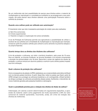 proteção sui generis

Se um melhorista não tem possibilidade de exercer seus direitos sobre o material de
multiplicação ou reprodução e a variedade se multiplica ou se propaga sem a sua autorização, ele pode exercer seus direitos obtendo uma participação financeira sobre a
colheita do produtor.

Quando uma cultivar pode ser utilizada sem autorização?
É importante notar que não é necessária autorização do criador para atos realizados:
a)	 Sem fins comerciais;
b)	A título experimental;
c)	 Visando à criação e à exploração de outras variedades.
A Lei de Proteção de Cultivares permite aos agricultores a possibilidade de utilizar o
produto de sua colheita com a finalidade de multiplicação ou reprodução (por exemplo,
conservar parte do produto colhido para utilizá-lo como semente na próxima estação e
na própria fazenda).

Quanto tempo dura os direitos dos titulares das cultivares?
A lei dá proteção a cultivares, em todo o território brasileiro, pelo prazo de 15 anos.
Para as videiras, as árvores frutíferas, as árvores florestais e as árvores ornamentais
a duração da exclusividade é de 18 anos. Decorrido o prazo de vigência do direito de
proteção, a cultivar entrará em domínio público e nenhum outro direito poderá impedir
sua livre utilização.

Qual o alcance da proteção dos cultivares?
Como consequência da adesão à UPOV, estabeleceu-se a reciprocidade automática do Brasil
com os demais países-membros. A partir desse fato, todos os países que fazem parte da
UPOV obrigam-se a proteger as cultivares brasileiras e, em contrapartida, o Brasil também
se obriga a proteger as cultivares procedentes desses países, facilitando o intercâmbio de
novos materiais gerados pela pesquisa brasileira e estrangeira.

Qual é a penalidade prevista para a violação dos direitos do titular da cultivar?
Indenização, em valores a serem determinados em regulamento específico, e apreensão do material, assim como pagamento de multa equivalente a 20% do valor
comercial do material apreendido, incorrendo, ainda, em crime de violação dos
direitos do melhorista.

Mais informações sobre o
processo de obtenção do
Certificado de Proteção de
Cultivar estão disponíveis em:
<www.agricultura.gov.br>.

79

 