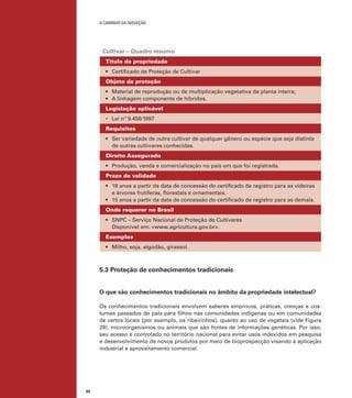 A caminho da inovação

Cultivar – Quadro resumo
Título de propriedade
•	 Certificado de Proteção de Cultivar
Objeto da proteção
•	 Material de reprodução ou de multiplicação vegetativa da planta inteira;
•	 A linhagem componente de híbridos.
Legislação aplicável
•	 Lei nº 9.456/1997
Requisitos
•	 Ser variedade de outra cultivar de qualquer gênero ou espécie que seja distinta
de outras cultivares conhecidas.
Direito Assegurado
•	 Produção, venda e comercialização no país em que foi registrada.
Prazo de validade
•	 18 anos a partir da data de concessão do certificado de registro para as videiras
e árvores frutíferas, florestais e ornamentais.
•	 15 anos a partir da data de concessão do certificado de registro para as demais.
Onde requerer no Brasil
•	 SNPC – Serviço Nacional de Proteção de Cultivares
Disponível em: <www.agricultura.gov.br>.
Exemplos
•	 Milho, soja, algodão, girassol.

5.3 Proteção de conhecimentos tradicionais
O que são conhecimentos tradicionais no âmbito da propriedade intelectual?
Os conhecimentos tradicionais envolvem saberes empíricos, práticas, crenças e costumes passados de pais para filhos nas comunidades indígenas ou em comunidades
de certos locais (por exemplo, os ribeirinhos), quanto ao uso de vegetais (vide Figura
28), microorganismos ou animais que são fontes de informações genéticas. Por isso,
seu acesso é controlado no território nacional para evitar usos indevidos em pesquisa
e desenvolvimento de novos produtos por meio de bioprospecção visando à aplicação
industrial e aproveitamento comercial.

80

 