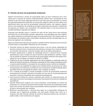 negócios com bens de propriedade intelectual

6.1 Gestão de bens de propriedade intelectual

Um número crescente de
empresas vem posicionando a propriedade
intelectual no centro do
planejamento e gestão de
seus negócios. Migram da
visão jurídica tradicional da
proteção, para a dimensão
multidisciplinar e se expandem abrangendo outras
competências, como a do
planejamento estratégico,
avaliação e valoração de
seus portfólios de ativos
intangíveis, análises econômico- financeiras, estabelecimentos de parcerias,
negociações e contratos
envolvendo transferência
de tecnologia.

Adquirir formalmente o direito de propriedade sobre um bem intelectual não é suficiente para o sucesso de nenhum empreendimento. Direito sob a concessão de uma
patente ou de uma marca registrada não tem muito valor para uma empresa, ao menos
que seja adequadamente explorado no mundo dos negócios. Além do mais, talvez uma
significante parte dos bens de propriedade intelectual podem não requerer registro
formal, mas necessitam de medidas de proteção específicas para garantir o diferencial
da empresa em relação a seu competidor. Um exemplo disso é o uso de contratos de
confidencialidade e segredos de negócio.
Empresas que desejam extrair o máximo de valor de seu know how e dos produtos
derivados de sua criatividade precisam desenvolver uma estratégia para seu negócio
que esteja integrada ao planejamento geral do empreendimento. Isto implica levar em
consideração as questões sobre propriedade intelectual quando da elaboração de um
plano de negócios e de marketing.
Alguns procedimentos básicos para garantir a gestão de bens intangíveis que envolvam
o direito sobre a propriedade intelectual de uma empresa:
•	 Consultar bancos de dados marcários para evitar o uso de marcas registradas de
terceiros antes de iniciar o lançamento de produtos e serviços. Se a marca se destina
ao mercado internacional, consultar também bancos de dados estrangeiros;
•	 Proceder rapidamente à análise de viabilidade técnica e comercial para inventos
patenteáveis e caso a relação de custo X benefício seja satisfatória, solicitar o depósito do pedido de patente nos escritórios de propriedade intelectual dos países (mercados) em que se deseja a proteção (no Brasil é no INPI);
•	 Certificar-se de que invenções patenteáveis não são divulgadas ou publicadas antes do
pedido de depósito da patente. A liberação antecipada de informações estratégicas sobre
o invento pode inviabilizar a concessão de uma patente (anula o critério de novidade);
•	 Certificar-se de que segredos de negócio são mantidos dentro da empresa. Em casos
de negociação com terceiros, providenciar que contratos de confidencialidade sejam
assinados antes da divulgação do objeto a que o segredo se refere;
•	 Ter o cuidado de proteger e manter protegido os ativos de propriedade intelectual
(principalmente marcas e patentes) nos países em que vão ser comercializados tais
produtos e serviços (importante para empresas exportadoras);
•	 Usar bancos de dados de marcas e patentes para auxiliar no desenvolvimento da
estratégia comercial e tecnológica da empresa (importante ferramenta de inteligência
competitiva);
•	 Quando desenvolver projetos com outras empresas, universidades ou centros de
pesquisas, ter a clareza (se possível documentada nos termos da colaboração) sobre
quem será o titular do direito sobre a propriedade intelectual gerada e em que bases
se dará a remuneração dos royalties.
•	 Monitorar periodicamente o mercado para saber se a propriedade intelectual da
empresa, que é legalmente protegida, não está sendo violada, bem como se a
empresa não está violando direitos de terceiros. Disputas judiciais são onerosas e
podem afetar o bom andamento do negócio.

83

 