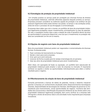 A caminho da inovação

6.2 Estratégias de proteção de propriedade intelectual
Um simples produto ou serviço pode ser protegido por diversas formas de direitos
de propriedade intelectual, cobrindo diferentes aspectos daquele produto ou serviço.
Empresas precisam considerar as melhores opções de proteção e se certificar de que
possuem legalmente todos esses direitos nos países, no tempo e nas condições certas,
antes de iniciar o processo de sua divulgação e comercialização.
A empresa deve saber que criar e manter um portfólio de bens de propriedade intelectual legalmente protegidos requer investimentos, principalmente no caso de patentes.
Por isso, é necessário avaliar caso a caso a relação de custo X benefício dentro da ótica
de oportunidade X orçamento disponível, uma vez que o investimento na proteção não
deve ser considerado um fim em si mesmo.

6.3 Opções de negócio com bens de propriedade intelectual
Bens de propriedade intelectual podem ser negociados e comercializados de diversas
formas. A empresa pode:
•	
•	
•	
•	
•	

Fazer contratos de licenciamento ou franquia;
Vender o bem para outra empresa;
Criar spin-out e joint ventures;
Licenciar de forma cruzada para ter acesso à tecnologia de um parceiro;
Usar seu ativo de propriedade intelectual para atrair investimentos.

Além disso, em operações de fusão ou aquisição, um portfólio bem estruturado de
propriedade intelectual pode ampliar o valor da empresa no mercado. É importante
conhecer as opções e avaliar as oportunidades individualmente para obter o melhor
resultado para o negócio.

6.4 Monitoramento da criação de bens de propriedade intelectual
Consulta permanente a bancos de dados de patentes, marcas e desenho industrial
garante à empresa um conhecimento atualizado sobre desenvolvimentos tecnológicos
recentes, disponibilidade de tecnologias de interesse, identificação de parceiros ou fornecedores para licenciamento, novas oportunidades de negócio, monitoria das atividades dos concorrentes e identificação de possíveis infratores do seu direito sobre uma
propriedade intelectual legalmente protegida, bem como verificar se a empresa está
infringindo o direito de terceiros. Esta é uma atividade muito importante para empresas
inovadoras.

84

 