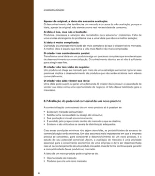 A caminho da inovação

Apesar de original, a ideia não encontra aceitação:
O desconhecimento das tendências de mercado é a causa da não aceitação, porque a
ideia, apesar de original, não atende a uma real necessidade de consumo;
A ideia é boa, mas não o bastante:
Produtos, processos e serviços são concebidos para solucionar problemas. Falta de
uma análise abrangente do problema leva a uma ideia que não é a melhor solução;
A ideia é muito complicada:
O produto ou processo novo pode ser mais complexo do que o disponível no mercado.
A melhor ideia é aquela que torna a vida mais fácil e não mais complicada;
O criador tem conhecimento parcial:
Transformar uma ideia em um produto exige um processo complexo que envolve etapas
de desenvolvimento e comercialização. O conhecimento técnico em si não é suficiente
para atingir esse fim;
O criador não tem visão de negócio:
Um produto só chega ao mercado por meio de uma estratégia comercial. Ignorar essa
premissa implica o desenvolvimento de produtos que não serão atrativos nem viáveis
comercialmente;
O criador não sabe vender sua ideia:
Uma ideia pode suprir ou gerar uma demanda. O criador deve possuir a capacidade de
vender sua ideia como uma oportunidade de negócio. A falta dessa habilidade gera o
insucesso.

6.7 Avaliação do potencial comercial de um novo produto
A comercialização com sucesso de um novo produto só é possível se:
•	
•	
•	
•	
•	

Existe um mercado consumidor;
Satisfaz uma necessidade ou desejo de consumo;
Sua produção é viável economicamente;
É vendido pelo preço correto dentro do mercado a que se destina;
Existem e são utilizados os canais de distribuição adequados.

Caso essas condições mínimas não sejam atendidas, as probabilidades de sucesso de
comercialização serão mínimas. Um dos assuntos mais importantes em que a empresa
precisa se concentrar, para considerar o desenvolvimento de um novo produto, é o
estudo do seu potencial comercial. Assim, a avaliação de mercado é uma atividade
essencial para o crescimento econômico de uma empresa e deve ser desempenhada
não só para o lançamento de um produto inovador, mas de forma contínua para garantir
a competitividade desse produto no mercado.
A ideia de um novo produto pode originar-se de:
•	 Oportunidade de mercado
•	 Produto que cria um novo mercado

86

 