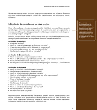 negócios com bens de propriedade intelectual

Novas descobertas geram produtos para um mercado ainda não existente. Produtos
com essa característica (inovação radical) têm maior risco no seu processo de comercialização.

É importante para uma
empresa que todas as
informações relevantes
para subsidiar a decisão do
desenvolvimento de uma
nova ideia sejam sistematizadas, analisadas e
registradas de modo a fornecer elementos para uma
estratégia de negociação
ou elaboração de um plano
de negócio.

6.8 Avaliação do mercado para um novo produto
Obter informações prévias, acerca do potencial e viabilidade comercial de um produto
contribui para minimizar riscos empresariais de investimento, bem como possibilita à
empresa identificar potenciais parceiros e investidores para estabelecimento de parcerias estratégicas para o negócio.
Portanto, várias questões devem ser respondidas antes que um produto seja desenvolvido,
protegido pelos instrumentos de propriedade intelectual e levado ao mercado.
Avaliação do Produto:
•	 O que é o produto?
•	 Quais as características que o faz único ou inovador?
•	 O que torna o produto melhor do que o do concorrente?
•	 O produto está pronto ou terá que ser desenvolvido?
•	 Qual o seu tempo de vida útil no mercado?
Avaliação da Concorrência:
•	 Quais os produtos e empresas concorrentes?
•	 Quais os diferenciais dos produtos existentes e das empresas concorrentes?
•	 Em que nichos de mercado a concorrência atua?
•	 Qual o posicionamento estratégico do produto protegido em relação à concorrência?
Avaliação do Mercado
•	 Quais os possíveis consumidores do produto?
•	 Qual o tamanho e segmento desse mercado?
•	 Quais as principais tendências desse mercado?
•	 Quais as principais interferências externas que sofre esse mercado?
•	 Quanto vale o produto no mercado?
•	 Onde se localiza o mercado?
•	 Avaliação do Investimento
•	 Qual o custo do produto?
•	 Quais as fontes de investimento disponíveis?
•	 Quais as estratégias de captação de recursos?
•	 Qual a expectativa de retorno?
•	 Qual a lucratividade projetada?
Como responder a estas questões? Certamente a tarefa envolve conhecimentos complexos. Entretanto, uma gama de informações pode ser obtida por meio de fontes gratuitas ou de baixo custo, tais como bancos de patentes, jornais, revistas, catálogos,
entrevistas, visitas, internet, relatórios estatísticos etc.

87

 