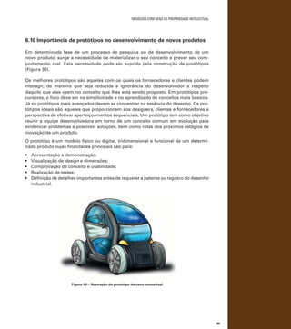 negócios com bens de propriedade intelectual

6.10 Importância de protótipos no desenvolvimento de novos produtos
Em determinada fase de um processo de pesquisa ou de desenvolvimento de um
novo produto, surge a necessidade de materializar o seu conceito e prever seu comportamento real. Esta necessidade pode ser suprida pela construção de protótipos
(Figura 30).
Os melhores protótipos são aqueles com os quais os fornecedores e clientes podem
interagir, de maneira que seja reduzida a ignorância do desenvolvedor a respeito
daquilo que eles veem no conceito que lhes está sendo proposto. Em protótipos precursores, o foco deve ser na simplicidade e no aprendizado de conceitos mais básicos.
Já os protótipos mais avançados devem se concentrar na essência do desenho. Os protótipos ideais são aqueles que proporcionam aos designers, clientes e fornecedores a
perspectiva de efetivar aperfeiçoamentos sequenciais. Um protótipo tem como objetivo
reunir a equipe desenvolvedora em torno de um conceito comum em evolução para
evidenciar problemas e possíveis soluções, bem como rotas dos próximos estágios de
inovação de um produto.
O protótipo é um modelo físico ou digital, tridimensional e funcional de um determinado produto cujas finalidades principais são para:
•	
•	
•	
•	
•	

Apresentação e demonstração;
Visualização de design e dimensões;
Comprovação de conceito e usabilidade;
Realização de testes;
Definição de detalhes importantes antes de requerer a patente ou registro do desenho
industrial.

Figura 30 – Ilustração de protótipo de carro conceitual

89

 