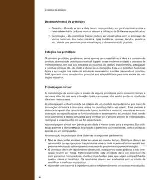 A caminho da inovação

Desenvolvimento de protótipos
•	 Desenho – Quando se tem a ideia de um novo produto, em geral a primeira coisa a
fazer é desenhá-lo, de forma manual ou com a utilização de Softwares especializados.
•	 Construção – Os protótipos físicos podem ser construídos com o emprego de
vários materiais, tais como madeira, ligas metálicas, resinas, tecidos, plásticos
etc., desde que permitam uma visualização tridimensional do produto.

Estágios dos protótipos
O primeiro protótipo, geralmente, serve apenas para materializar a ideia e o conceito do
produto, chamado de protótipo conceitual. A partir desse modelo é iniciado o processo de
melhoramento, em que são aplicados os recursos de design, ergonometria, adequação
a normas técnicas etc., de modo a checar-se a concepção. Esse é o protótipo funcional.
Após a aprovação nos testes de simulação necessários, é então preparado o protótipo
final, que tem como característica principal sua adaptabilidade para uma escala de produção industrial.

Prototipagem virtual
A metodologia de construção e ensaio de alguns protótipos pode consumir tempo e
recursos além do que seria o desejável para a empresa, não sendo, portanto, a solução
ideal em certos casos.
A prototipagem virtual consiste na criação de um modelo computacional por meio de
simulação, dinâmica e interativa, antes do protótipo físico ser criado. Esse modelo é
elaborado a partir das características de forma, tamanho e material, levando-se em consideração as especificações de funcionalidade e desempenho do produto final, sendo
este submetido a testes simulados para verificar se o projeto atende às necessidades,
restrições e desempenho do que foi especificado.
A prototipagem virtual tem grande praticidade e menor custo para a empresa. Sua utilização permite a demonstração do produto a parceiros ou investidores, com a utilização
apenas de um computador.
A construção de protótipos deve observar os seguintes parâmetros:
•	 Não se deve tentar encaixar todas as peças ao mesmo tempo. Protótipos devem ser
construídos para proporcionar insights sobre uma ou duas incertezas fundamentais. Isso
permite informação valiosa quanto à natureza do problema e à potencial solução.
•	 O protótipo deve ser rapidamente construído, e pequenos testes práticos e não onerosos devem ser feitos. Preferencialmente, esta atividade deve ser desenvolvida
com parceiros (fornecedores, clientes importantes) para que sejam compartilhados
custos, riscos e benefícios. Os resultados devem ser analisados com o intuito de
modificar e melhorar o protótipo.
•	 Aprender com os erros é importante para o empreendimento ter sucesso mais rápido.

90

 